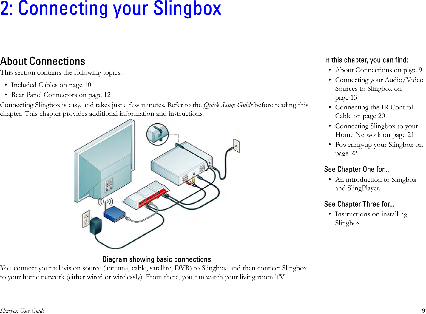 Slingbox User Guide 92: Connecting your SlingboxAbout ConnectionsThis section contains the following topics:• Included Cables on page 10• Rear Panel Connectors on page 12Connecting Slingbox is easy, and takes just a few minutes. Refer to the Quick Setup Guide before reading this chapter. This chapter provides additional information and instructions.Diagram showing basic connectionsYou connect your television source (antenna, cable, satellite, DVR) to Slingbox, and then connect Slingbox to your home network (either wired or wirelessly). From there, you can watch your living room TV In this chapter, you can find: • About Connections on page 9• Connecting your Audio/Video Sources to Slingbox on page 13• Connecting the IR Control Cable on page 20• Connecting Slingbox to your Home Network on page 21• Powering-up your Slingbox on page 22See Chapter One for...• An introduction to Slingbox and SlingPlayer. See Chapter Three for...• Instructions on installing Slingbox.