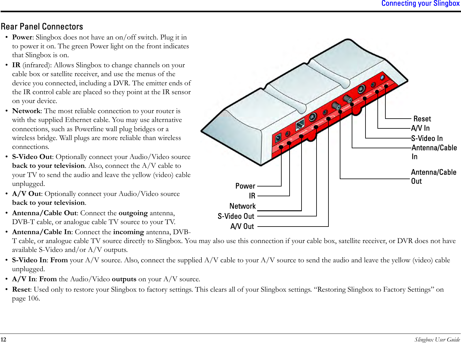 Connecting your Slingbox12 Slingbox User GuideRear Panel Connectors•Power: Slingbox does not have an on/off switch. Plug it in to power it on. The green Power light on the front indicates that Slingbox is on.•IR (infrared): Allows Slingbox to change channels on your cable box or satellite receiver, and use the menus of the device you connected, including a DVR. The emitter ends of the IR control cable are placed so they point at the IR sensor on your device.•Network: The most reliable connection to your router is with the supplied Ethernet cable. You may use alternative connections, such as Powerline wall plug bridges or a wireless bridge. Wall plugs are more reliable than wireless connections.•S-Video Out: Optionally connect your Audio/Video source back to your television. Also, connect the A/V cable to your TV to send the audio and leave the yellow (video) cable unplugged.•A/V Out: Optionally connect your Audio/Video source back to your television.•Antenna/Cable Out: Connect the outgoing antenna, DVB-T cable, or analogue cable TV source to your TV. •Antenna/Cable In: Connect the incoming antenna, DVB-T cable, or analogue cable TV source directly to Slingbox. You may also use this connection if your cable box, satellite receiver, or DVR does not have available S-Video and/or A/V outputs.•S-Video In: From your A/V source. Also, connect the supplied A/V cable to your A/V source to send the audio and leave the yellow (video) cable unplugged.•A/V In: From the Audio/Video outputs on your A/V source.•Reset: Used only to restore your Slingbox to factory settings. This clears all of your Slingbox settings. “Restoring Slingbox to Factory Settings” on page 106.PowerIRNetworkS-Video OutA/V OutResetA/V InS-Video InAntenna/Cable InAntenna/Cable Out
