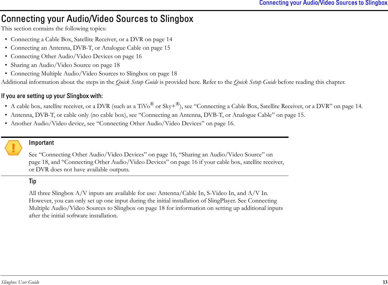 Slingbox User Guide 13Connecting your Audio/Video Sources to SlingboxConnecting your Audio/Video Sources to SlingboxThis section contains the following topics:• Connecting a Cable Box, Satellite Receiver, or a DVR on page 14• Connecting an Antenna, DVB-T, or Analogue Cable on page 15• Connecting Other Audio/Video Devices on page 16• Sharing an Audio/Video Source on page 18• Connecting Multiple Audio/Video Sources to Slingbox on page 18Additional information about the steps in the Quick Setup Guide is provided here. Refer to the Quick Setup Guide before reading this chapter.If you are setting up your Slingbox with:• A cable box, satellite receiver, or a DVR (such as a TiVo® or Sky+®), see “Connecting a Cable Box, Satellite Receiver, or a DVR” on page 14.• Antenna, DVB-T, or cable only (no cable box), see “Connecting an Antenna, DVB-T, or Analogue Cable” on page 15.• Another Audio/Video device, see “Connecting Other Audio/Video Devices” on page 16.ImportantSee “Connecting Other Audio/Video Devices” on page 16, “Sharing an Audio/Video Source” on page 18, and “Connecting Other Audio/Video Devices” on page 16 if your cable box, satellite receiver, or DVR does not have available outputs.Tip All three Slingbox A/V inputs are available for use: Antenna/Cable In, S-Video In, and A/V In. However, you can only set up one input during the initial installation of SlingPlayer. See Connecting Multiple Audio/Video Sources to Slingbox on page 18 for information on setting up additional inputs after the initial software installation.