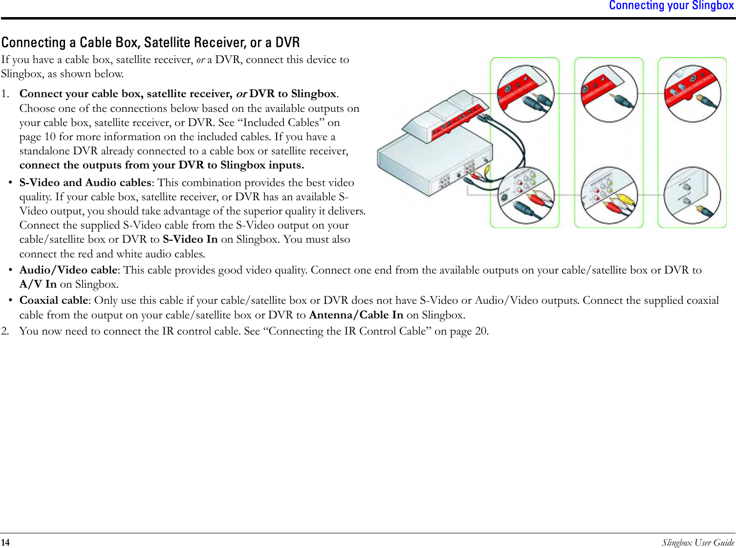 Connecting your Slingbox14 Slingbox User GuideConnecting a Cable Box, Satellite Receiver, or a DVRIf you have a cable box, satellite receiver, or a DVR, connect this device to Slingbox, as shown below.1. Connect your cable box, satellite receiver, or DVR to Slingbox. Choose one of the connections below based on the available outputs on your cable box, satellite receiver, or DVR. See “Included Cables” on page 10 for more information on the included cables. If you have a standalone DVR already connected to a cable box or satellite receiver, connect the outputs from your DVR to Slingbox inputs.•S-Video and Audio cables: This combination provides the best video quality. If your cable box, satellite receiver, or DVR has an available S-Video output, you should take advantage of the superior quality it delivers. Connect the supplied S-Video cable from the S-Video output on your cable/satellite box or DVR to S-Video In on Slingbox. You must also connect the red and white audio cables.•Audio/Video cable: This cable provides good video quality. Connect one end from the available outputs on your cable/satellite box or DVR to A/V In on Slingbox.•Coaxial cable: Only use this cable if your cable/satellite box or DVR does not have S-Video or Audio/Video outputs. Connect the supplied coaxial cable from the output on your cable/satellite box or DVR to Antenna/Cable In on Slingbox.2. You now need to connect the IR control cable. See “Connecting the IR Control Cable” on page 20.