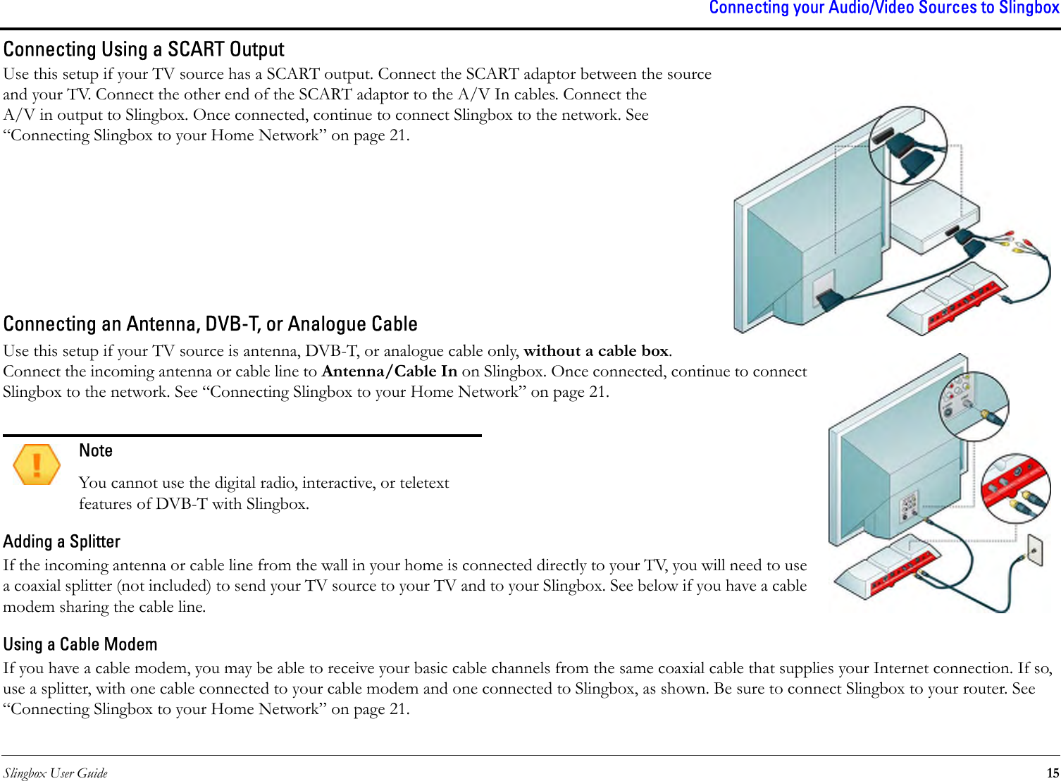 Slingbox User Guide 15Connecting your Audio/Video Sources to SlingboxConnecting Using a SCART OutputUse this setup if your TV source has a SCART output. Connect the SCART adaptor between the source and your TV. Connect the other end of the SCART adaptor to the A/V In cables. Connect the A/V in output to Slingbox. Once connected, continue to connect Slingbox to the network. See “Connecting Slingbox to your Home Network” on page 21.Connecting an Antenna, DVB-T, or Analogue CableUse this setup if your TV source is antenna, DVB-T, or analogue cable only, without a cable box. Connect the incoming antenna or cable line to Antenna/Cable In on Slingbox. Once connected, continue to connect Slingbox to the network. See “Connecting Slingbox to your Home Network” on page 21. Adding a SplitterIf the incoming antenna or cable line from the wall in your home is connected directly to your TV, you will need to use a coaxial splitter (not included) to send your TV source to your TV and to your Slingbox. See below if you have a cable modem sharing the cable line.Using a Cable ModemIf you have a cable modem, you may be able to receive your basic cable channels from the same coaxial cable that supplies your Internet connection. If so, use a splitter, with one cable connected to your cable modem and one connected to Slingbox, as shown. Be sure to connect Slingbox to your router. See “Connecting Slingbox to your Home Network” on page 21.NoteYou cannot use the digital radio, interactive, or teletext features of DVB-T with Slingbox.