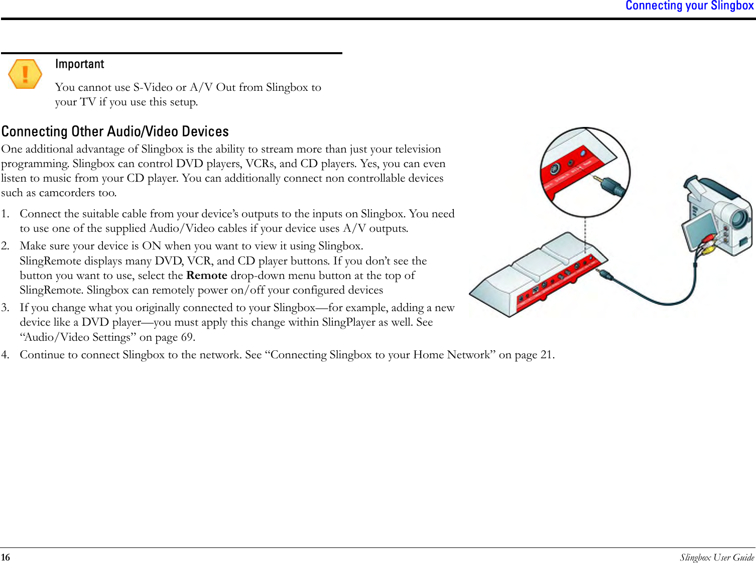 Connecting your Slingbox16 Slingbox User GuideConnecting Other Audio/Video DevicesOne additional advantage of Slingbox is the ability to stream more than just your television programming. Slingbox can control DVD players, VCRs, and CD players. Yes, you can even listen to music from your CD player. You can additionally connect non controllable devices such as camcorders too.1. Connect the suitable cable from your device’s outputs to the inputs on Slingbox. You need to use one of the supplied Audio/Video cables if your device uses A/V outputs.2. Make sure your device is ON when you want to view it using Slingbox. SlingRemote displays many DVD, VCR, and CD player buttons. If you don’t see the button you want to use, select the Remote drop-down menu button at the top of SlingRemote. Slingbox can remotely power on/off your configured devices3. If you change what you originally connected to your Slingbox—for example, adding a new device like a DVD player—you must apply this change within SlingPlayer as well. See “Audio/Video Settings” on page 69.4. Continue to connect Slingbox to the network. See “Connecting Slingbox to your Home Network” on page 21.ImportantYou cannot use S-Video or A/V Out from Slingbox to your TV if you use this setup.