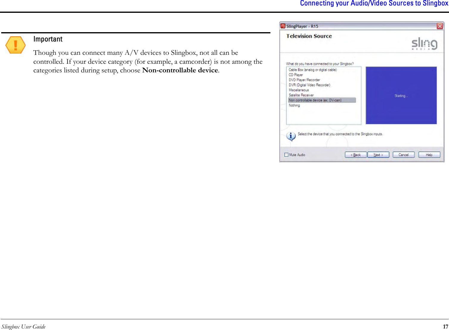 Slingbox User Guide 17Connecting your Audio/Video Sources to Slingbox ImportantThough you can connect many A/V devices to Slingbox, not all can be controlled. If your device category (for example, a camcorder) is not among the categories listed during setup, choose Non-controllable device.
