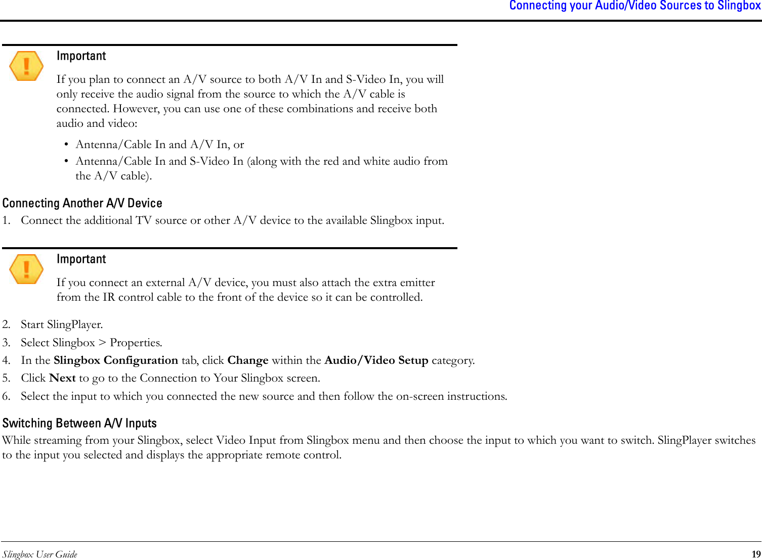 Slingbox User Guide 19Connecting your Audio/Video Sources to SlingboxConnecting Another A/V Device1. Connect the additional TV source or other A/V device to the available Slingbox input. 2. Start SlingPlayer.3. Select Slingbox &gt; Properties.4. In the Slingbox Configuration tab, click Change within the Audio/Video Setup category.5. Click Next to go to the Connection to Your Slingbox screen.6. Select the input to which you connected the new source and then follow the on-screen instructions.Switching Between A/V InputsWhile streaming from your Slingbox, select Video Input from Slingbox menu and then choose the input to which you want to switch. SlingPlayer switches to the input you selected and displays the appropriate remote control.ImportantIf you plan to connect an A/V source to both A/V In and S-Video In, you will only receive the audio signal from the source to which the A/V cable is connected. However, you can use one of these combinations and receive both audio and video:• Antenna/Cable In and A/V In, or• Antenna/Cable In and S-Video In (along with the red and white audio from the A/V cable).ImportantIf you connect an external A/V device, you must also attach the extra emitter from the IR control cable to the front of the device so it can be controlled.