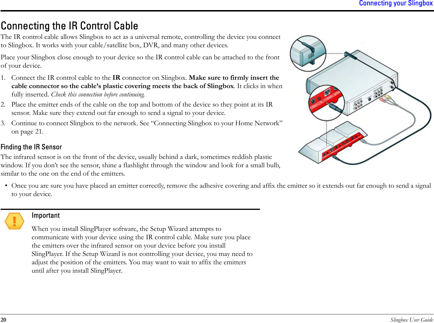 Connecting your Slingbox20 Slingbox User GuideConnecting the IR Control CableThe IR control cable allows Slingbox to act as a universal remote, controlling the device you connect to Slingbox. It works with your cable/satellite box, DVR, and many other devices. Place your Slingbox close enough to your device so the IR control cable can be attached to the front of your device.1. Connect the IR control cable to the IR connector on Slingbox. Make sure to firmly insert the cable connector so the cable’s plastic covering meets the back of Slingbox. It clicks in when fully inserted. Check this connection before continuing.2. Place the emitter ends of the cable on the top and bottom of the device so they point at its IR sensor. Make sure they extend out far enough to send a signal to your device.3. Continue to connect Slingbox to the network. See “Connecting Slingbox to your Home Network” on page 21.Finding the IR SensorThe infrared sensor is on the front of the device, usually behind a dark, sometimes reddish plastic window. If you don’t see the sensor, shine a flashlight through the window and look for a small bulb, similar to the one on the end of the emitters.• Once you are sure you have placed an emitter correctly, remove the adhesive covering and affix the emitter so it extends out far enough to send a signal to your device.ImportantWhen you install SlingPlayer software, the Setup Wizard attempts to communicate with your device using the IR control cable. Make sure you place the emitters over the infrared sensor on your device before you install SlingPlayer. If the Setup Wizard is not controlling your device, you may need to adjust the position of the emitters. You may want to wait to affix the emitters until after you install SlingPlayer.