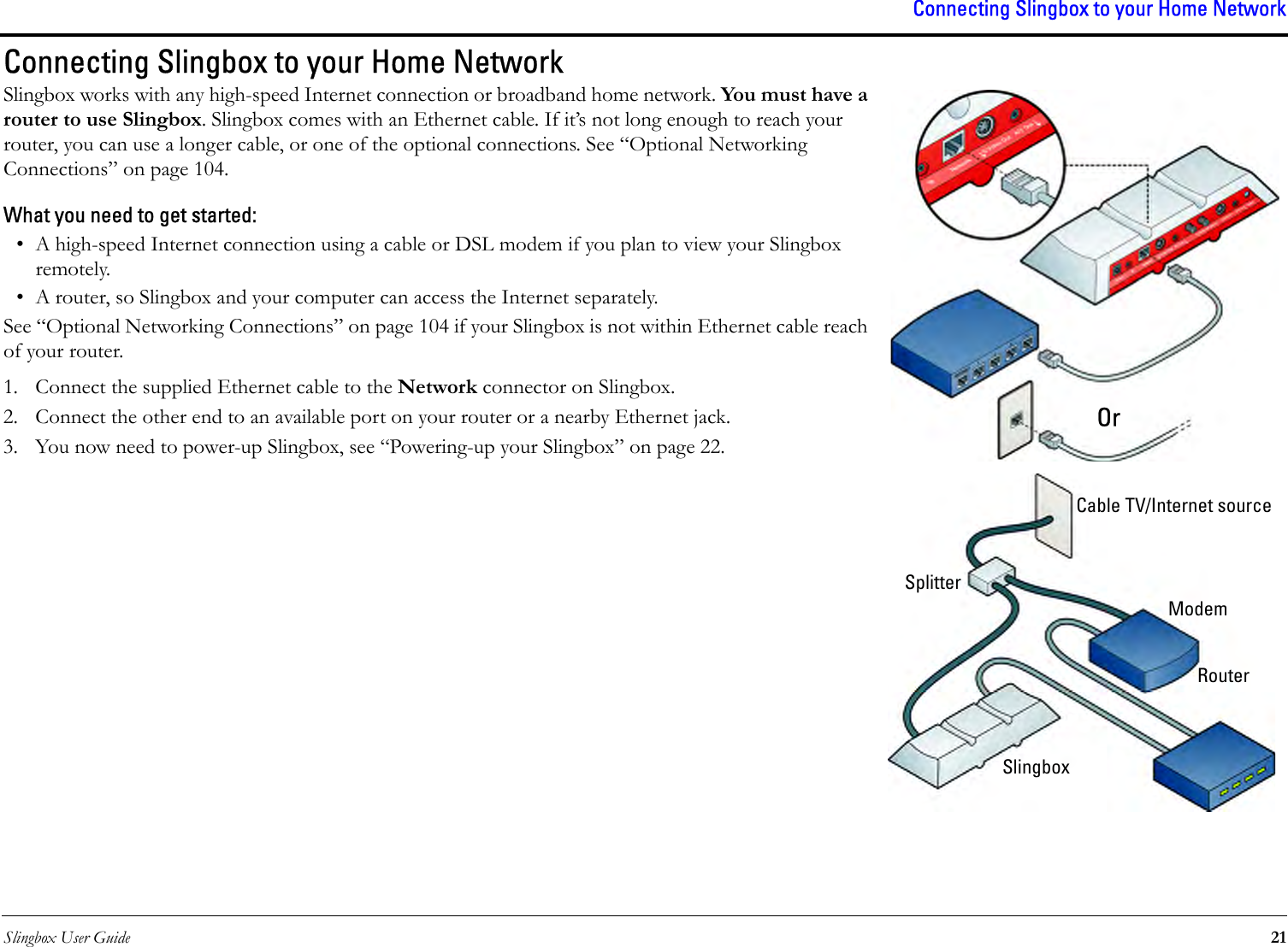 Slingbox User Guide 21Connecting Slingbox to your Home NetworkConnecting Slingbox to your Home Network Slingbox works with any high-speed Internet connection or broadband home network. You must have a router to use Slingbox. Slingbox comes with an Ethernet cable. If it’s not long enough to reach your router, you can use a longer cable, or one of the optional connections. See “Optional Networking Connections” on page 104.What you need to get started:• A high-speed Internet connection using a cable or DSL modem if you plan to view your Slingbox remotely.• A router, so Slingbox and your computer can access the Internet separately.See “Optional Networking Connections” on page 104 if your Slingbox is not within Ethernet cable reach of your router.1. Connect the supplied Ethernet cable to the Network connector on Slingbox.2. Connect the other end to an available port on your router or a nearby Ethernet jack.3. You now need to power-up Slingbox, see “Powering-up your Slingbox” on page 22.OrCable TV/Internet sourceSplitterModemRouterSlingbox