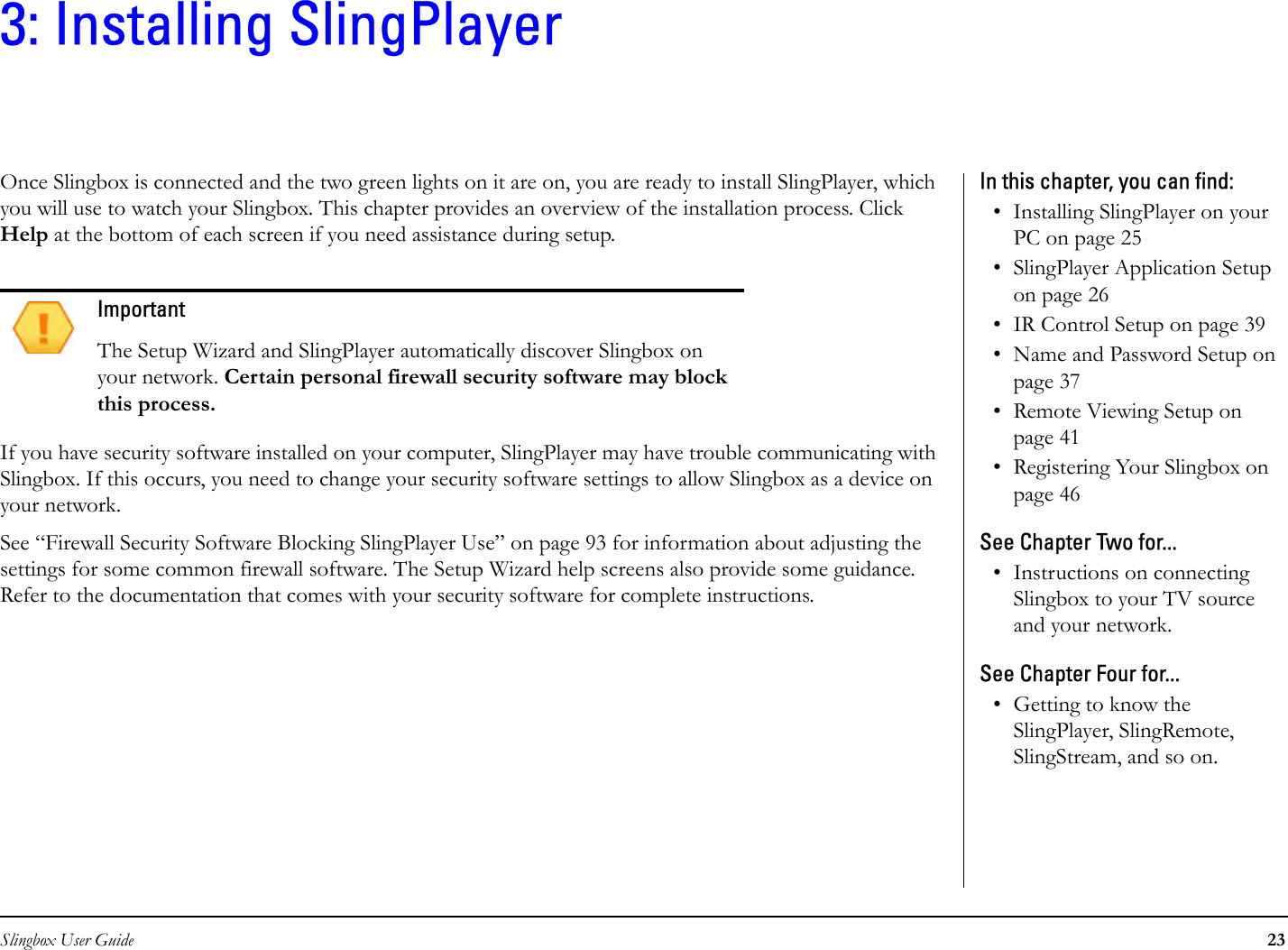 Slingbox User Guide 233: Installing SlingPlayerOnce Slingbox is connected and the two green lights on it are on, you are ready to install SlingPlayer, which you will use to watch your Slingbox. This chapter provides an overview of the installation process. Click Help at the bottom of each screen if you need assistance during setup.If you have security software installed on your computer, SlingPlayer may have trouble communicating with Slingbox. If this occurs, you need to change your security software settings to allow Slingbox as a device on your network.See “Firewall Security Software Blocking SlingPlayer Use” on page 93 for information about adjusting the settings for some common firewall software. The Setup Wizard help screens also provide some guidance. Refer to the documentation that comes with your security software for complete instructions.ImportantThe Setup Wizard and SlingPlayer automatically discover Slingbox on your network. Certain personal firewall security software may block this process.In this chapter, you can find: • Installing SlingPlayer on your PC on page 25• SlingPlayer Application Setup on page 26• IR Control Setup on page 39• Name and Password Setup on page 37• Remote Viewing Setup on page 41• Registering Your Slingbox on page 46See Chapter Two for...• Instructions on connecting Slingbox to your TV source and your network.See Chapter Four for...• Getting to know the SlingPlayer, SlingRemote, SlingStream, and so on.