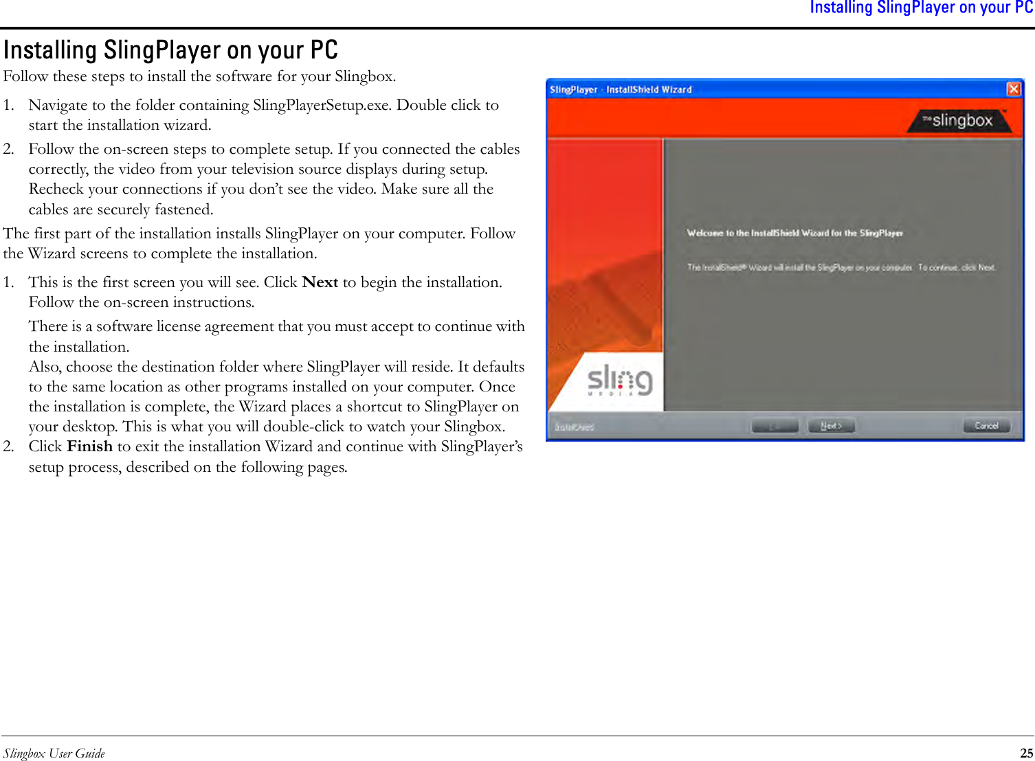 Slingbox User Guide 25Installing SlingPlayer on your PCInstalling SlingPlayer on your PCFollow these steps to install the software for your Slingbox.1. Navigate to the folder containing SlingPlayerSetup.exe. Double click to start the installation wizard. 2. Follow the on-screen steps to complete setup. If you connected the cables correctly, the video from your television source displays during setup. Recheck your connections if you don’t see the video. Make sure all the cables are securely fastened.The first part of the installation installs SlingPlayer on your computer. Follow the Wizard screens to complete the installation.1. This is the first screen you will see. Click Next to begin the installation. Follow the on-screen instructions.There is a software license agreement that you must accept to continue with the installation. Also, choose the destination folder where SlingPlayer will reside. It defaults to the same location as other programs installed on your computer. Once the installation is complete, the Wizard places a shortcut to SlingPlayer on your desktop. This is what you will double-click to watch your Slingbox.2. Click Finish to exit the installation Wizard and continue with SlingPlayer’s setup process, described on the following pages.