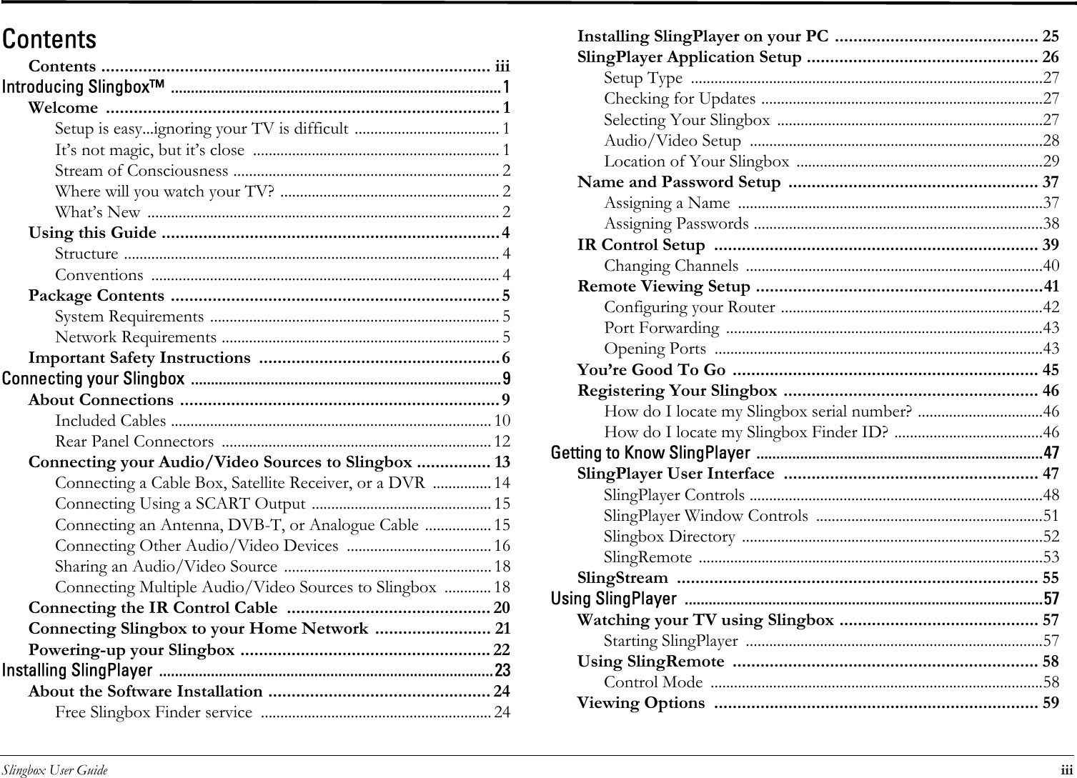 Slingbox User Guide iiiContentsContents .................................................................................... iiiIntroducing Slingbox™  ...................................................................................1Welcome ..................................................................................... 1Setup is easy...ignoring your TV is difficult ..................................... 1It’s not magic, but it’s close  ............................................................... 1Stream of Consciousness .................................................................... 2Where will you watch your TV? ........................................................ 2What’s New  .......................................................................................... 2Using this Guide .........................................................................4Structure ................................................................................................ 4Conventions ......................................................................................... 4Package Contents ....................................................................... 5System Requirements .......................................................................... 5Network Requirements ....................................................................... 5Important Safety Instructions  ....................................................6Connecting your Slingbox  ..............................................................................9About Connections ..................................................................... 9Included Cables .................................................................................. 10Rear Panel Connectors  ..................................................................... 12Connecting your Audio/Video Sources to Slingbox ................ 13Connecting a Cable Box, Satellite Receiver, or a DVR  ............... 14Connecting Using a SCART Output .............................................. 15Connecting an Antenna, DVB-T, or Analogue Cable ................. 15Connecting Other Audio/Video Devices  ..................................... 16Sharing an Audio/Video Source ..................................................... 18Connecting Multiple Audio/Video Sources to Slingbox  ............ 18Connecting the IR Control Cable  ............................................ 20Connecting Slingbox to your Home Network  ......................... 21Powering-up your Slingbox ...................................................... 22Installing SlingPlayer  ....................................................................................23About the Software Installation ................................................ 24Free Slingbox Finder service  ........................................................... 24Installing SlingPlayer on your PC ............................................ 25SlingPlayer Application Setup .................................................. 26Setup Type  ..........................................................................................27Checking for Updates ........................................................................27Selecting Your Slingbox ....................................................................27Audio/Video Setup  ...........................................................................28Location of Your Slingbox  ...............................................................29Name and Password Setup  ...................................................... 37Assigning a Name  ..............................................................................37Assigning Passwords ..........................................................................38IR Control Setup  ...................................................................... 39Changing Channels  ............................................................................40Remote Viewing Setup ..............................................................41Configuring your Router ...................................................................42Port Forwarding  .................................................................................43Opening Ports  ....................................................................................43You’re Good To Go .................................................................. 45Registering Your Slingbox ....................................................... 46How do I locate my Slingbox serial number? ................................46How do I locate my Slingbox Finder ID? ......................................46Getting to Know SlingPlayer ........................................................................47SlingPlayer User Interface  ....................................................... 47SlingPlayer Controls ...........................................................................48SlingPlayer Window Controls  ..........................................................51Slingbox Directory .............................................................................52SlingRemote ........................................................................................53SlingStream .............................................................................. 55Using SlingPlayer  ..........................................................................................57Watching your TV using Slingbox ........................................... 57Starting SlingPlayer  ............................................................................57Using SlingRemote  .................................................................. 58Control Mode  .....................................................................................58Viewing Options  ...................................................................... 59