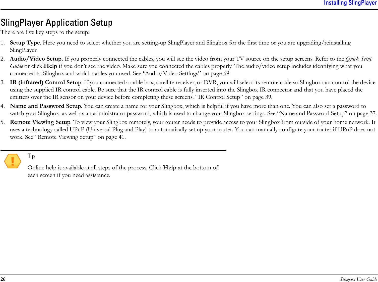 Installing SlingPlayer26 Slingbox User GuideSlingPlayer Application SetupThere are five key steps to the setup:1. Setup Type. Here you need to select whether you are setting-up SlingPlayer and Slingbox for the first time or you are upgrading/reinstalling SlingPlayer.2. Audio/Video Setup. If you properly connected the cables, you will see the video from your TV source on the setup screens. Refer to the Quick Setup Guide or click Help if you don’t see the video. Make sure you connected the cables properly. The audio/video setup includes identifying what you connected to Slingbox and which cables you used. See “Audio/Video Settings” on page 69.3. IR (infrared) Control Setup. If you connected a cable box, satellite receiver, or DVR, you will select its remote code so Slingbox can control the device using the supplied IR control cable. Be sure that the IR control cable is fully inserted into the Slingbox IR connector and that you have placed the emitters over the IR sensor on your device before completing these screens. “IR Control Setup” on page 39.4. Name and Password Setup. You can create a name for your Slingbox, which is helpful if you have more than one. You can also set a password to watch your Slingbox, as well as an administrator password, which is used to change your Slingbox settings. See “Name and Password Setup” on page 37.5. Remote Viewing Setup. To view your Slingbox remotely, your router needs to provide access to your Slingbox from outside of your home network. It uses a technology called UPnP (Universal Plug and Play) to automatically set up your router. You can manually configure your router if UPnP does not work. See “Remote Viewing Setup” on page 41.TipOnline help is available at all steps of the process. Click Help at the bottom of each screen if you need assistance.