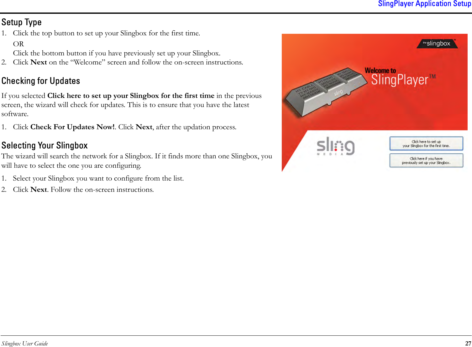 Slingbox User Guide 27SlingPlayer Application SetupSetup Type1. Click the top button to set up your Slingbox for the first time.ORClick the bottom button if you have previously set up your Slingbox.2. Click Next on the “Welcome” screen and follow the on-screen instructions.Checking for UpdatesIf you selected Click here to set up your Slingbox for the first time in the previous screen, the wizard will check for updates. This is to ensure that you have the latest software. 1. Click Check For Updates Now!. Click Next, after the updation process.Selecting Your SlingboxThe wizard will search the network for a Slingbox. If it finds more than one Slingbox, you will have to select the one you are configuring. 1. Select your Slingbox you want to configure from the list.2. Click Next. Follow the on-screen instructions.