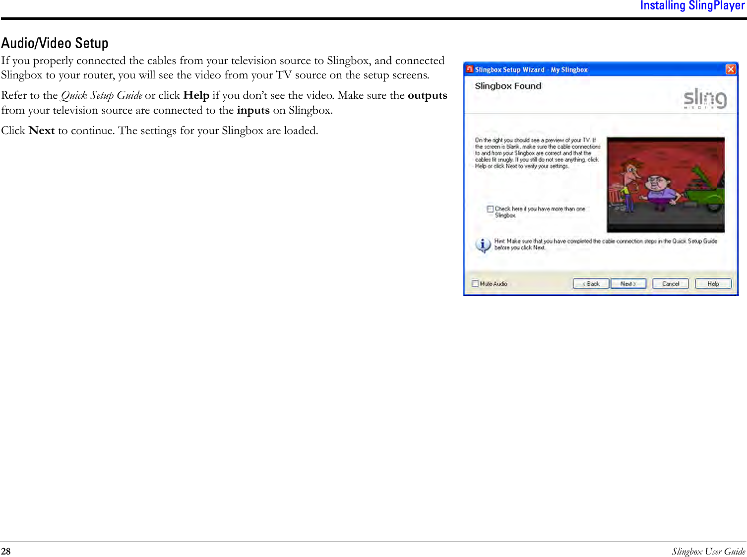 Installing SlingPlayer28 Slingbox User GuideAudio/Video SetupIf you properly connected the cables from your television source to Slingbox, and connected Slingbox to your router, you will see the video from your TV source on the setup screens. Refer to the Quick Setup Guide or click Help if you don’t see the video. Make sure the outputs from your television source are connected to the inputs on Slingbox.Click Next to continue. The settings for your Slingbox are loaded.