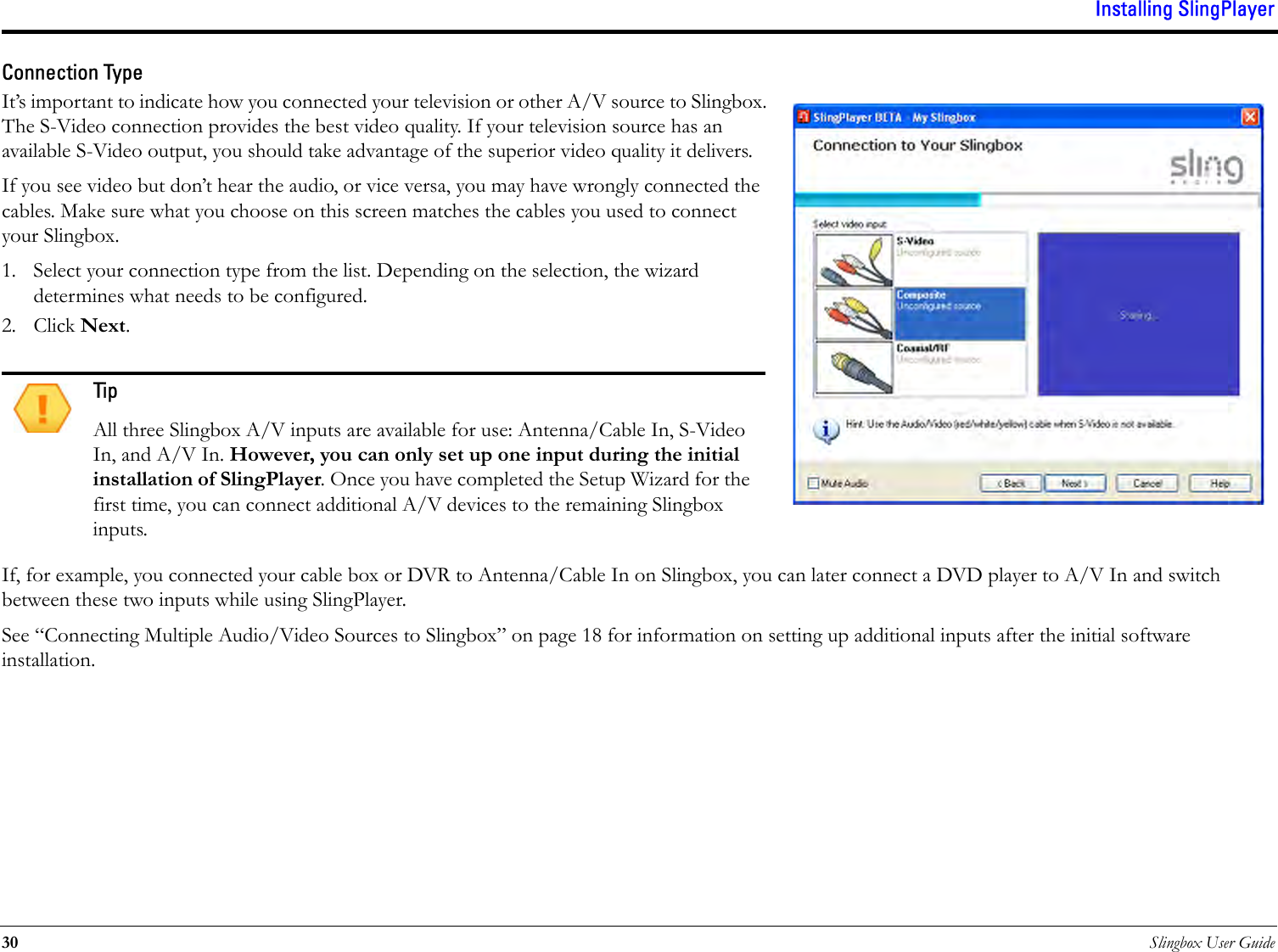 Installing SlingPlayer30 Slingbox User GuideConnection TypeIt’s important to indicate how you connected your television or other A/V source to Slingbox. The S-Video connection provides the best video quality. If your television source has an available S-Video output, you should take advantage of the superior video quality it delivers.If you see video but don’t hear the audio, or vice versa, you may have wrongly connected the cables. Make sure what you choose on this screen matches the cables you used to connect your Slingbox.1. Select your connection type from the list. Depending on the selection, the wizard determines what needs to be configured. 2. Click Next. If, for example, you connected your cable box or DVR to Antenna/Cable In on Slingbox, you can later connect a DVD player to A/V In and switch between these two inputs while using SlingPlayer.See “Connecting Multiple Audio/Video Sources to Slingbox” on page 18 for information on setting up additional inputs after the initial software installation.TipAll three Slingbox A/V inputs are available for use: Antenna/Cable In, S-Video In, and A/V In. However, you can only set up one input during the initial installation of SlingPlayer. Once you have completed the Setup Wizard for the first time, you can connect additional A/V devices to the remaining Slingbox inputs.