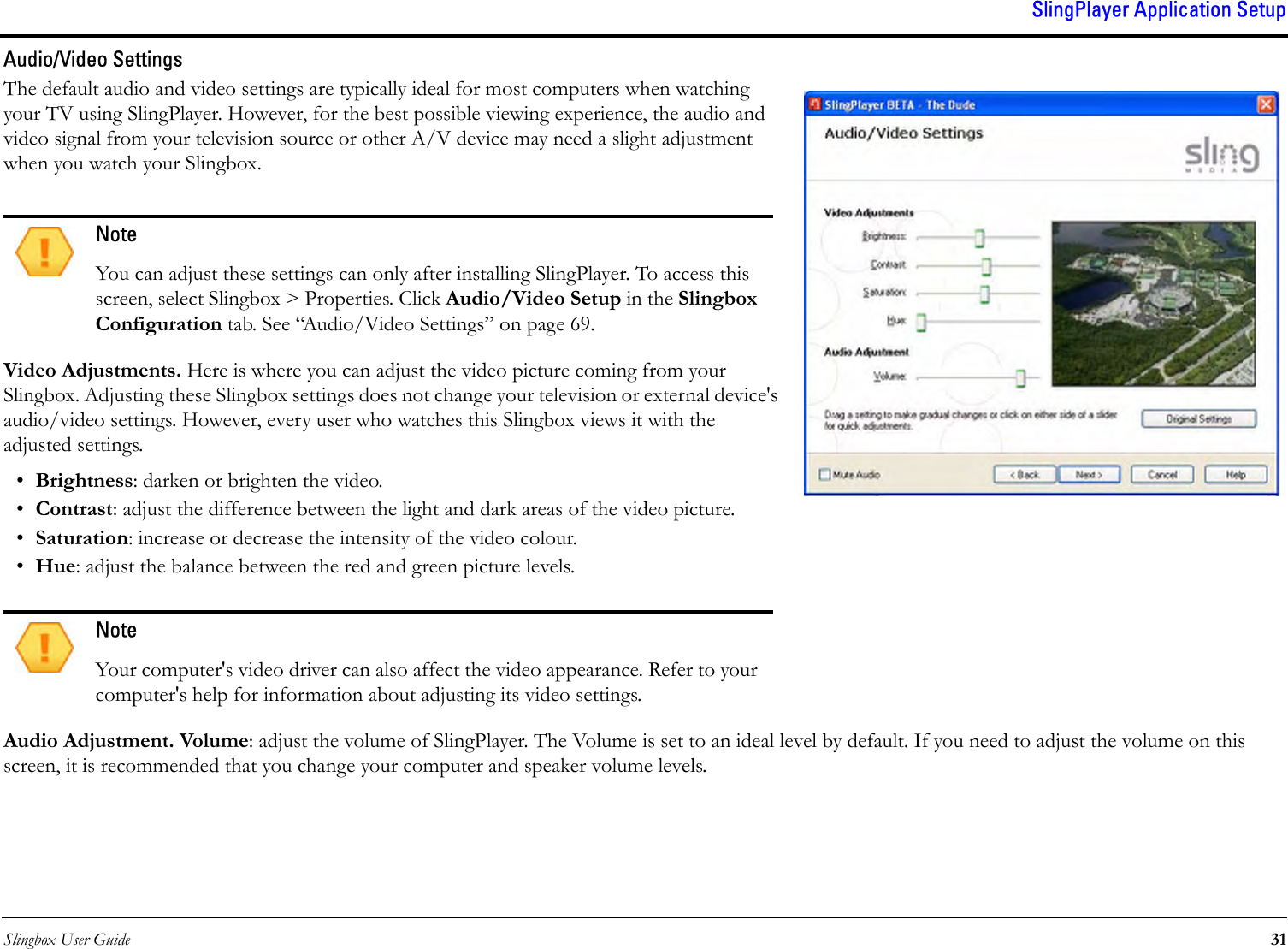 Slingbox User Guide 31SlingPlayer Application SetupAudio/Video SettingsThe default audio and video settings are typically ideal for most computers when watching your TV using SlingPlayer. However, for the best possible viewing experience, the audio and video signal from your television source or other A/V device may need a slight adjustment when you watch your Slingbox.Video Adjustments. Here is where you can adjust the video picture coming from your Slingbox. Adjusting these Slingbox settings does not change your television or external device&apos;s audio/video settings. However, every user who watches this Slingbox views it with the adjusted settings.•Brightness: darken or brighten the video.•Contrast: adjust the difference between the light and dark areas of the video picture.•Saturation: increase or decrease the intensity of the video colour.•Hue: adjust the balance between the red and green picture levels.Audio Adjustment. Volume: adjust the volume of SlingPlayer. The Volume is set to an ideal level by default. If you need to adjust the volume on this screen, it is recommended that you change your computer and speaker volume levels.NoteYou can adjust these settings can only after installing SlingPlayer. To access this screen, select Slingbox &gt; Properties. Click Audio/Video Setup in the Slingbox Configuration tab. See “Audio/Video Settings” on page 69.NoteYour computer&apos;s video driver can also affect the video appearance. Refer to your computer&apos;s help for information about adjusting its video settings.