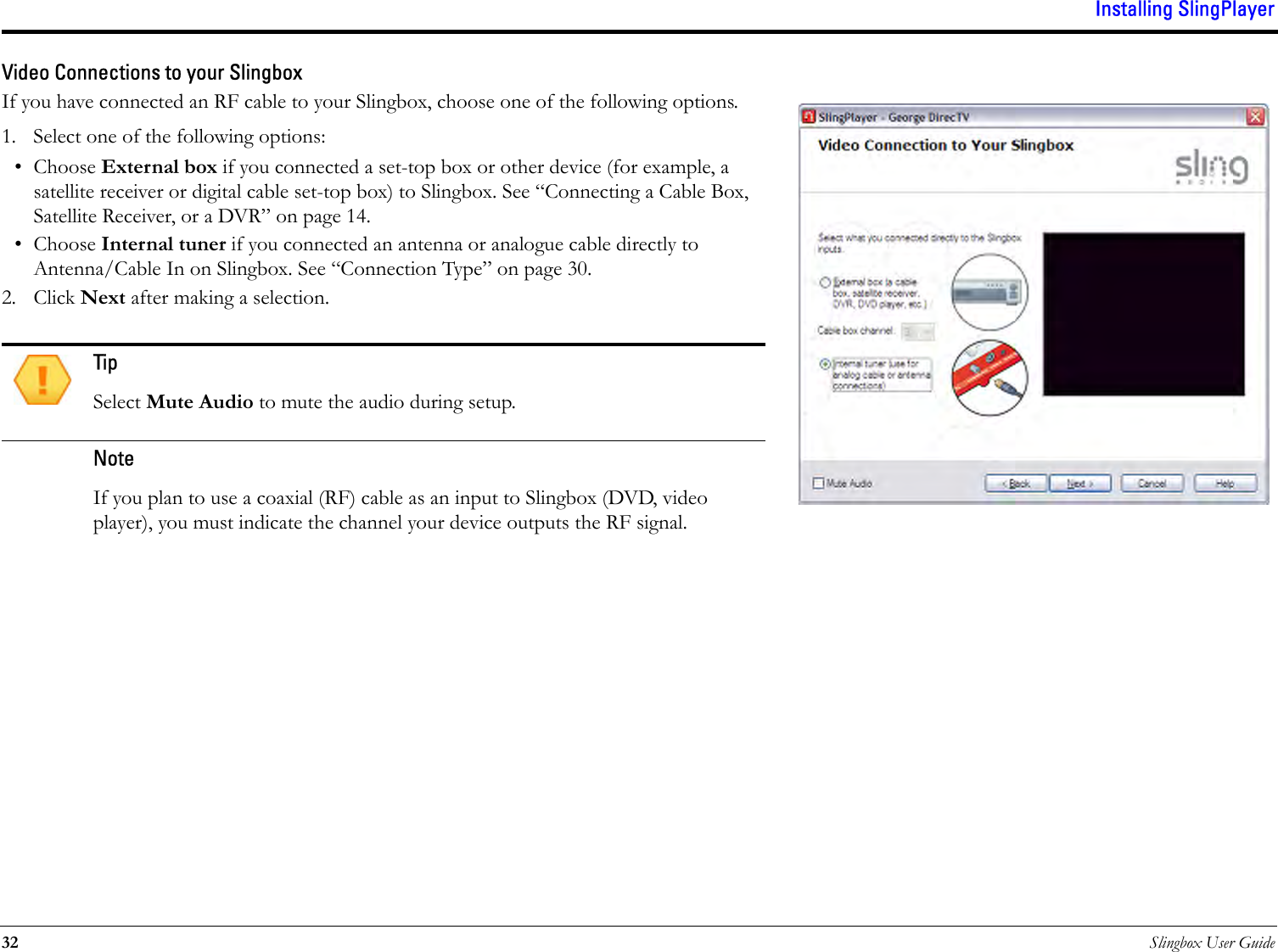 Installing SlingPlayer32 Slingbox User GuideVideo Connections to your SlingboxIf you have connected an RF cable to your Slingbox, choose one of the following options. 1. Select one of the following options:• Choose External box if you connected a set-top box or other device (for example, a satellite receiver or digital cable set-top box) to Slingbox. See “Connecting a Cable Box, Satellite Receiver, or a DVR” on page 14.• Choose Internal tuner if you connected an antenna or analogue cable directly to Antenna/Cable In on Slingbox. See “Connection Type” on page 30.2. Click Next after making a selection.TipSelect Mute Audio to mute the audio during setup. NoteIf you plan to use a coaxial (RF) cable as an input to Slingbox (DVD, video player), you must indicate the channel your device outputs the RF signal.