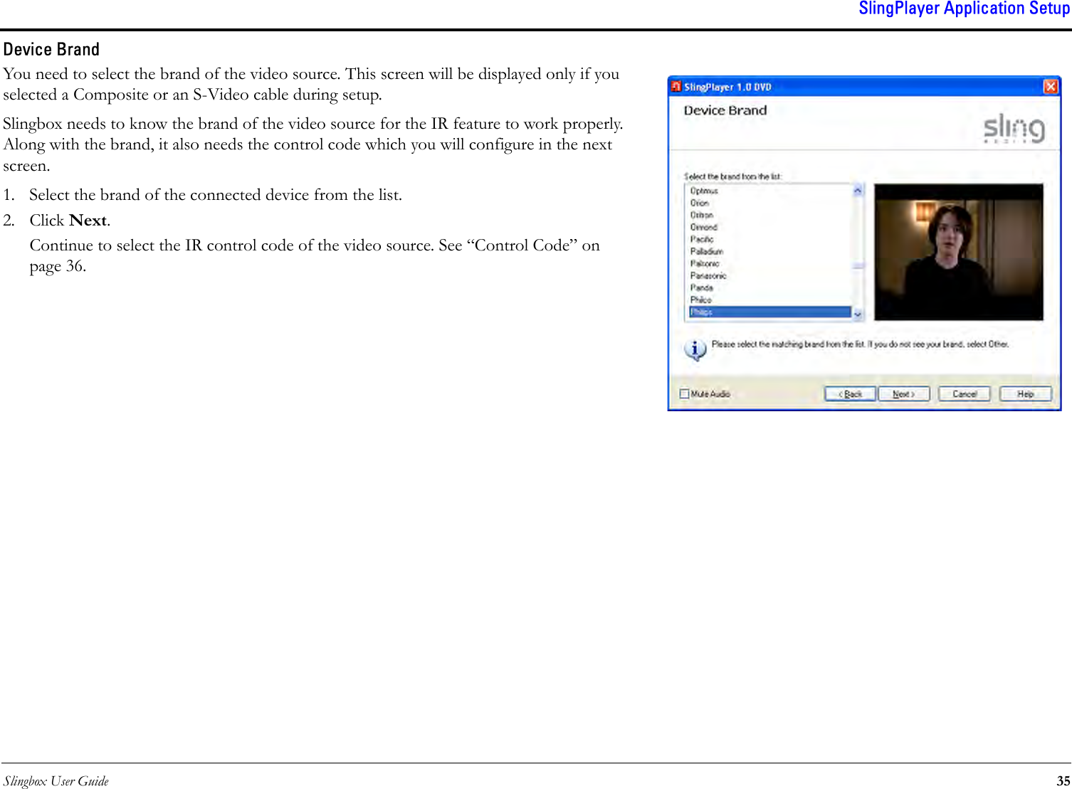 Slingbox User Guide 35SlingPlayer Application SetupDevice BrandYou need to select the brand of the video source. This screen will be displayed only if you selected a Composite or an S-Video cable during setup. Slingbox needs to know the brand of the video source for the IR feature to work properly. Along with the brand, it also needs the control code which you will configure in the next screen.1. Select the brand of the connected device from the list.2. Click Next. Continue to select the IR control code of the video source. See “Control Code” on page 36.