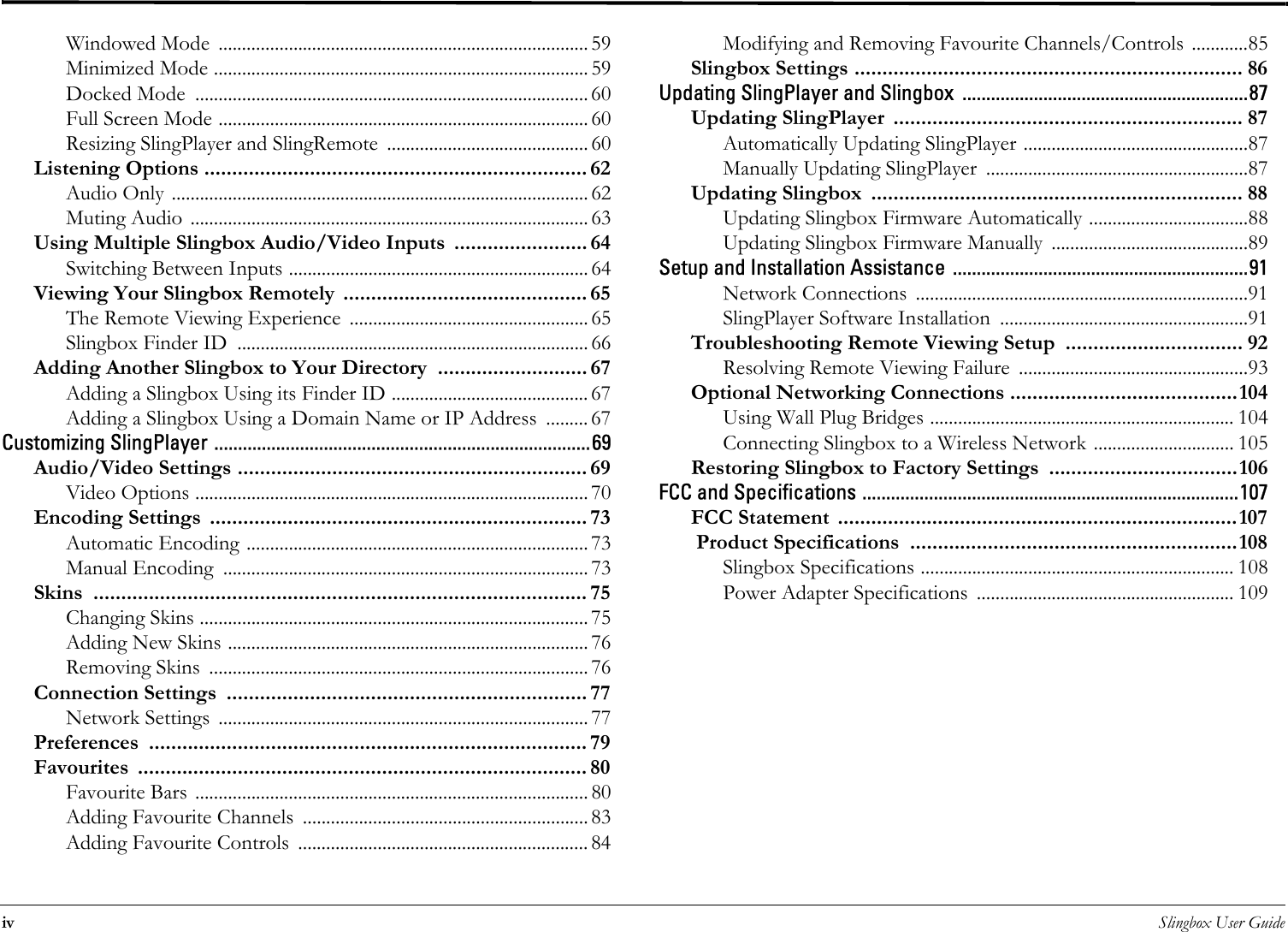 iv Slingbox User GuideWindowed Mode  ............................................................................... 59Minimized Mode ................................................................................ 59Docked Mode  .................................................................................... 60Full Screen Mode ............................................................................... 60Resizing SlingPlayer and SlingRemote  ........................................... 60Listening Options ..................................................................... 62Audio Only ......................................................................................... 62Muting Audio ..................................................................................... 63Using Multiple Slingbox Audio/Video Inputs  ........................ 64Switching Between Inputs ................................................................ 64Viewing Your Slingbox Remotely  ............................................ 65The Remote Viewing Experience  ................................................... 65Slingbox Finder ID  ........................................................................... 66Adding Another Slingbox to Your Directory  ........................... 67Adding a Slingbox Using its Finder ID .......................................... 67Adding a Slingbox Using a Domain Name or IP Address  ......... 67Customizing SlingPlayer ...............................................................................69Audio/Video Settings ............................................................... 69Video Options .................................................................................... 70Encoding Settings  .................................................................... 73Automatic Encoding ......................................................................... 73Manual Encoding  .............................................................................. 73Skins ......................................................................................... 75Changing Skins ................................................................................... 75Adding New Skins ............................................................................. 76Removing Skins  ................................................................................. 76Connection Settings  ................................................................. 77Network Settings  ............................................................................... 77Preferences ............................................................................... 79Favourites ................................................................................. 80Favourite Bars .................................................................................... 80Adding Favourite Channels  ............................................................. 83Adding Favourite Controls  .............................................................. 84Modifying and Removing Favourite Channels/Controls  ............85Slingbox Settings ...................................................................... 86Updating SlingPlayer and Slingbox ............................................................87Updating SlingPlayer  ............................................................... 87Automatically Updating SlingPlayer ................................................87Manually Updating SlingPlayer  ........................................................87Updating Slingbox  ................................................................... 88Updating Slingbox Firmware Automatically ..................................88Updating Slingbox Firmware Manually  ..........................................89Setup and Installation Assistance ..............................................................91Network Connections  .......................................................................91SlingPlayer Software Installation  .....................................................91Troubleshooting Remote Viewing Setup  ................................ 92Resolving Remote Viewing Failure  .................................................93Optional Networking Connections .........................................104Using Wall Plug Bridges ................................................................. 104Connecting Slingbox to a Wireless Network .............................. 105Restoring Slingbox to Factory Settings  ..................................106FCC and Specifications ...............................................................................107FCC Statement  ........................................................................107 Product Specifications  ...........................................................108Slingbox Specifications ................................................................... 108Power Adapter Specifications  ....................................................... 109