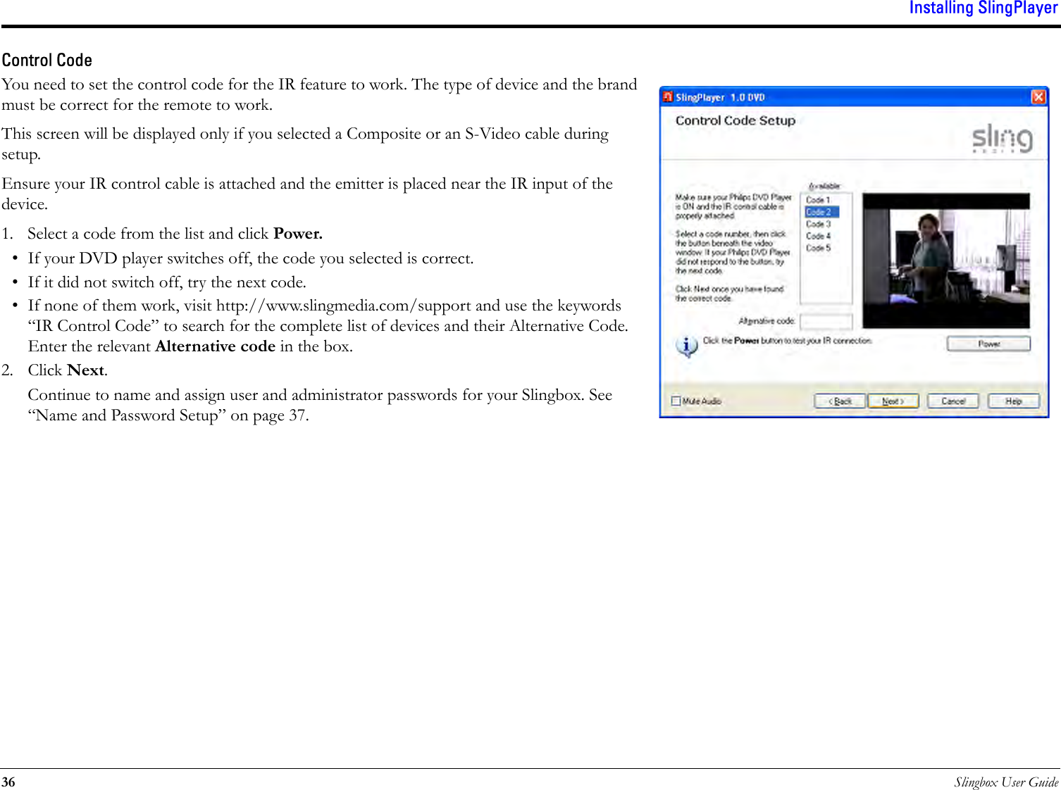 Installing SlingPlayer36 Slingbox User GuideControl Code You need to set the control code for the IR feature to work. The type of device and the brand must be correct for the remote to work. This screen will be displayed only if you selected a Composite or an S-Video cable during setup. Ensure your IR control cable is attached and the emitter is placed near the IR input of the device.1. Select a code from the list and click Power.• If your DVD player switches off, the code you selected is correct. • If it did not switch off, try the next code.• If none of them work, visit http://www.slingmedia.com/support and use the keywords “IR Control Code” to search for the complete list of devices and their Alternative Code. Enter the relevant Alternative code in the box.2. Click Next.Continue to name and assign user and administrator passwords for your Slingbox. See “Name and Password Setup” on page 37.