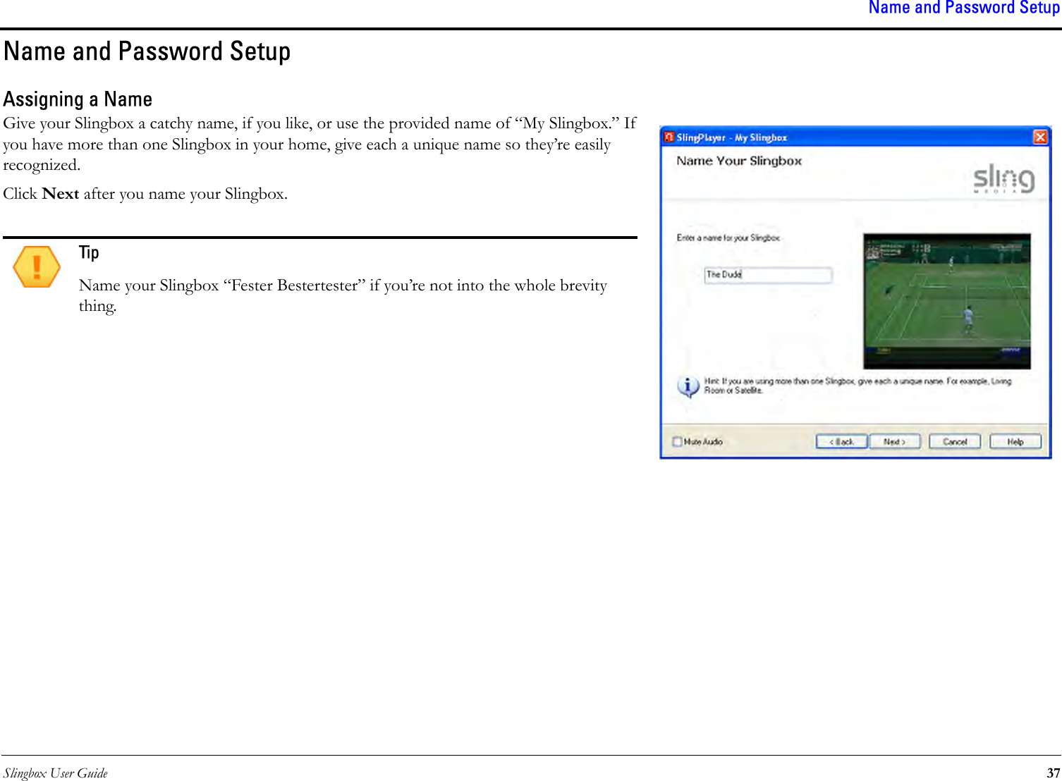 Slingbox User Guide 37Name and Password SetupName and Password SetupAssigning a NameGive your Slingbox a catchy name, if you like, or use the provided name of “My Slingbox.” If you have more than one Slingbox in your home, give each a unique name so they’re easily recognized.Click Next after you name your Slingbox.TipName your Slingbox “Fester Bestertester” if you’re not into the whole brevity thing.