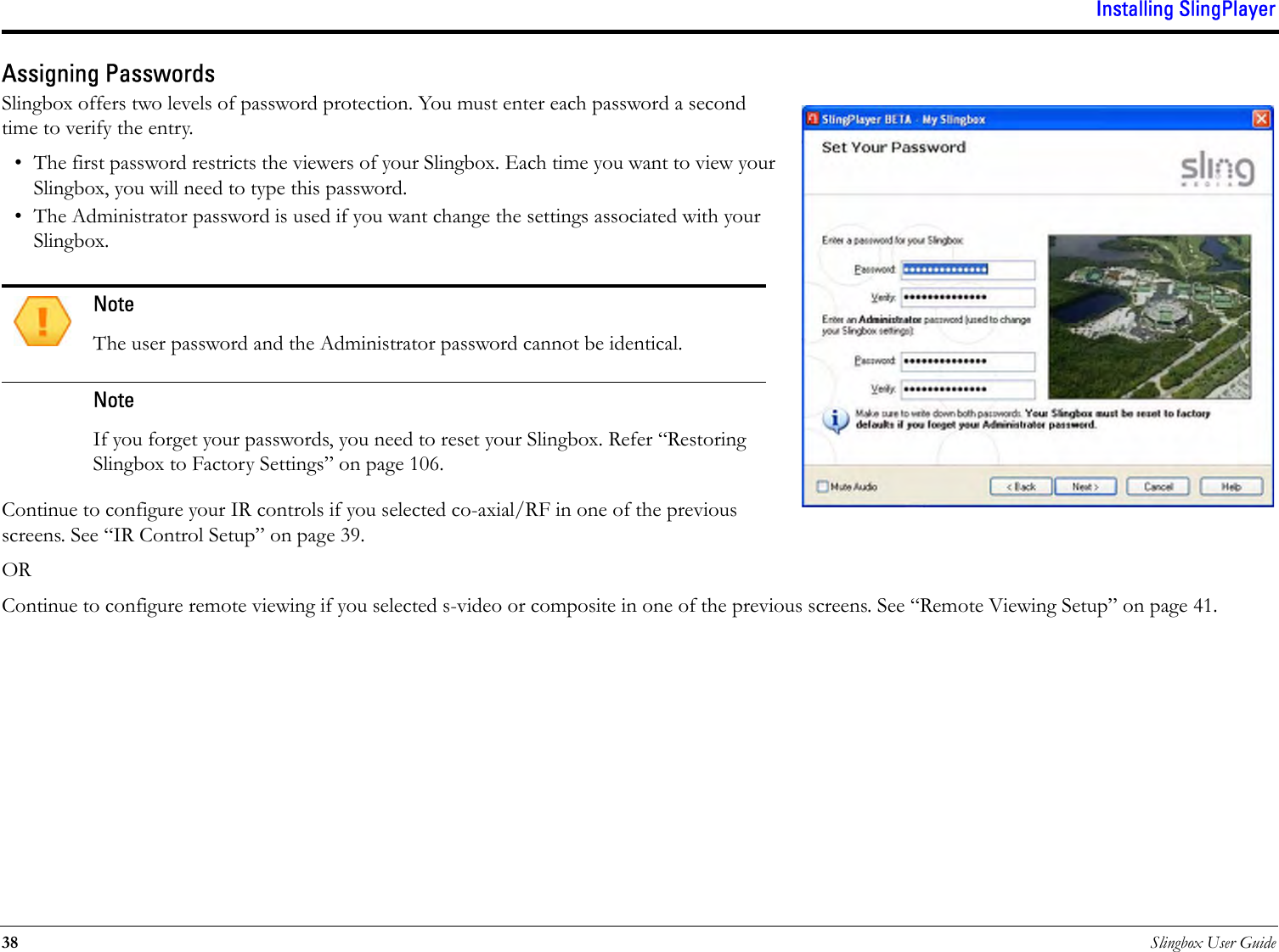 Installing SlingPlayer38 Slingbox User GuideAssigning PasswordsSlingbox offers two levels of password protection. You must enter each password a second time to verify the entry.• The first password restricts the viewers of your Slingbox. Each time you want to view your Slingbox, you will need to type this password. • The Administrator password is used if you want change the settings associated with your Slingbox.Continue to configure your IR controls if you selected co-axial/RF in one of the previous screens. See “IR Control Setup” on page 39.ORContinue to configure remote viewing if you selected s-video or composite in one of the previous screens. See “Remote Viewing Setup” on page 41.NoteThe user password and the Administrator password cannot be identical.NoteIf you forget your passwords, you need to reset your Slingbox. Refer “Restoring Slingbox to Factory Settings” on page 106.