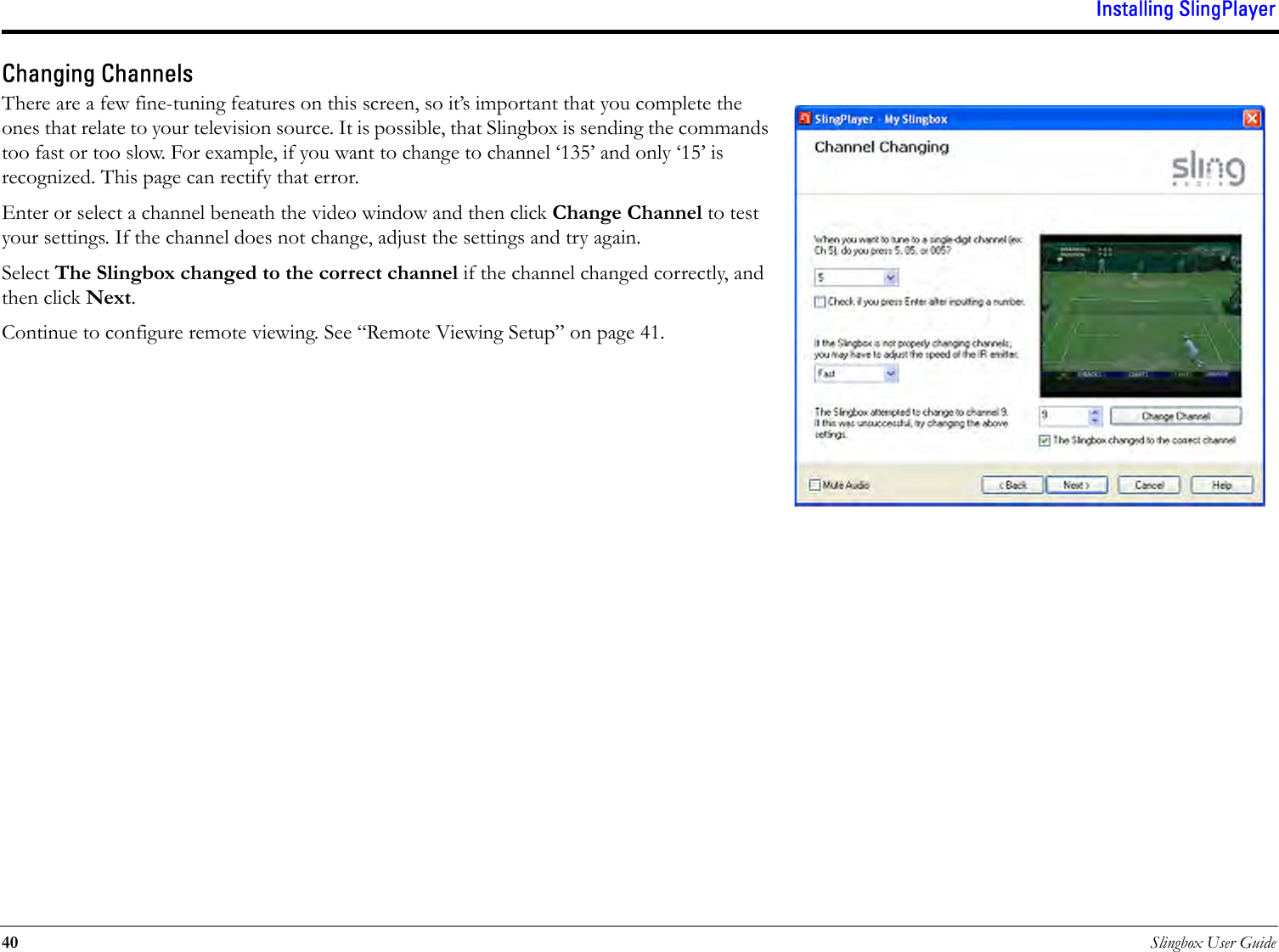 Installing SlingPlayer40 Slingbox User GuideChanging ChannelsThere are a few fine-tuning features on this screen, so it’s important that you complete the ones that relate to your television source. It is possible, that Slingbox is sending the commands too fast or too slow. For example, if you want to change to channel ‘135’ and only ‘15’ is recognized. This page can rectify that error. Enter or select a channel beneath the video window and then click Change Channel to test your settings. If the channel does not change, adjust the settings and try again.Select The Slingbox changed to the correct channel if the channel changed correctly, and then click Next.Continue to configure remote viewing. See “Remote Viewing Setup” on page 41.