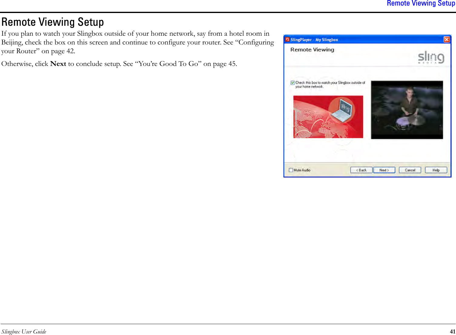 Slingbox User Guide 41Remote Viewing SetupRemote Viewing SetupIf you plan to watch your Slingbox outside of your home network, say from a hotel room in Beijing, check the box on this screen and continue to configure your router. See “Configuring your Router” on page 42. Otherwise, click Next to conclude setup. See “You’re Good To Go” on page 45.