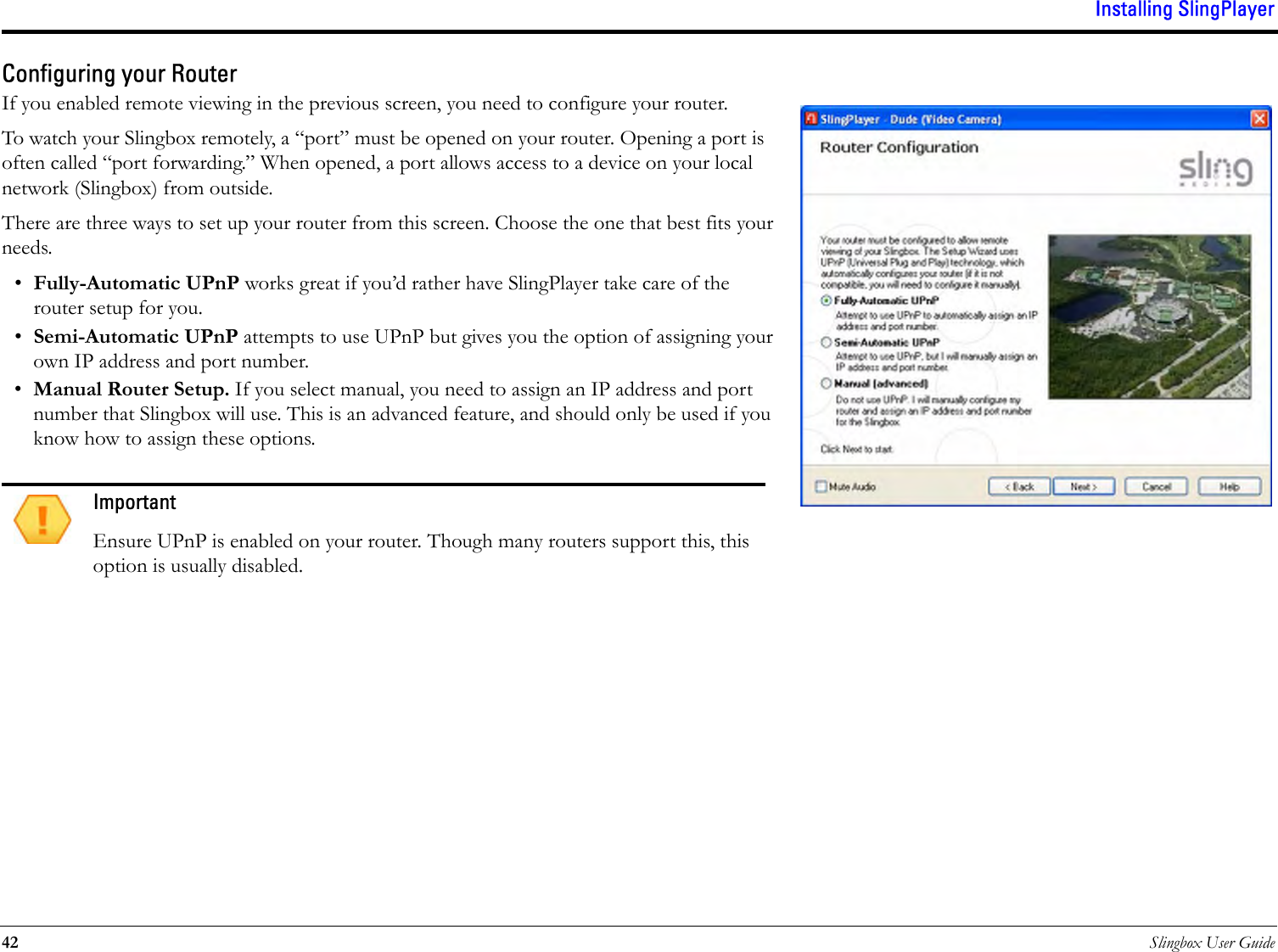 Installing SlingPlayer42 Slingbox User GuideConfiguring your RouterIf you enabled remote viewing in the previous screen, you need to configure your router. To watch your Slingbox remotely, a “port” must be opened on your router. Opening a port is often called “port forwarding.” When opened, a port allows access to a device on your local network (Slingbox) from outside.There are three ways to set up your router from this screen. Choose the one that best fits your needs.•Fully-Automatic UPnP works great if you’d rather have SlingPlayer take care of the router setup for you.•Semi-Automatic UPnP attempts to use UPnP but gives you the option of assigning your own IP address and port number.•Manual Router Setup. If you select manual, you need to assign an IP address and port number that Slingbox will use. This is an advanced feature, and should only be used if you know how to assign these options.ImportantEnsure UPnP is enabled on your router. Though many routers support this, this option is usually disabled.