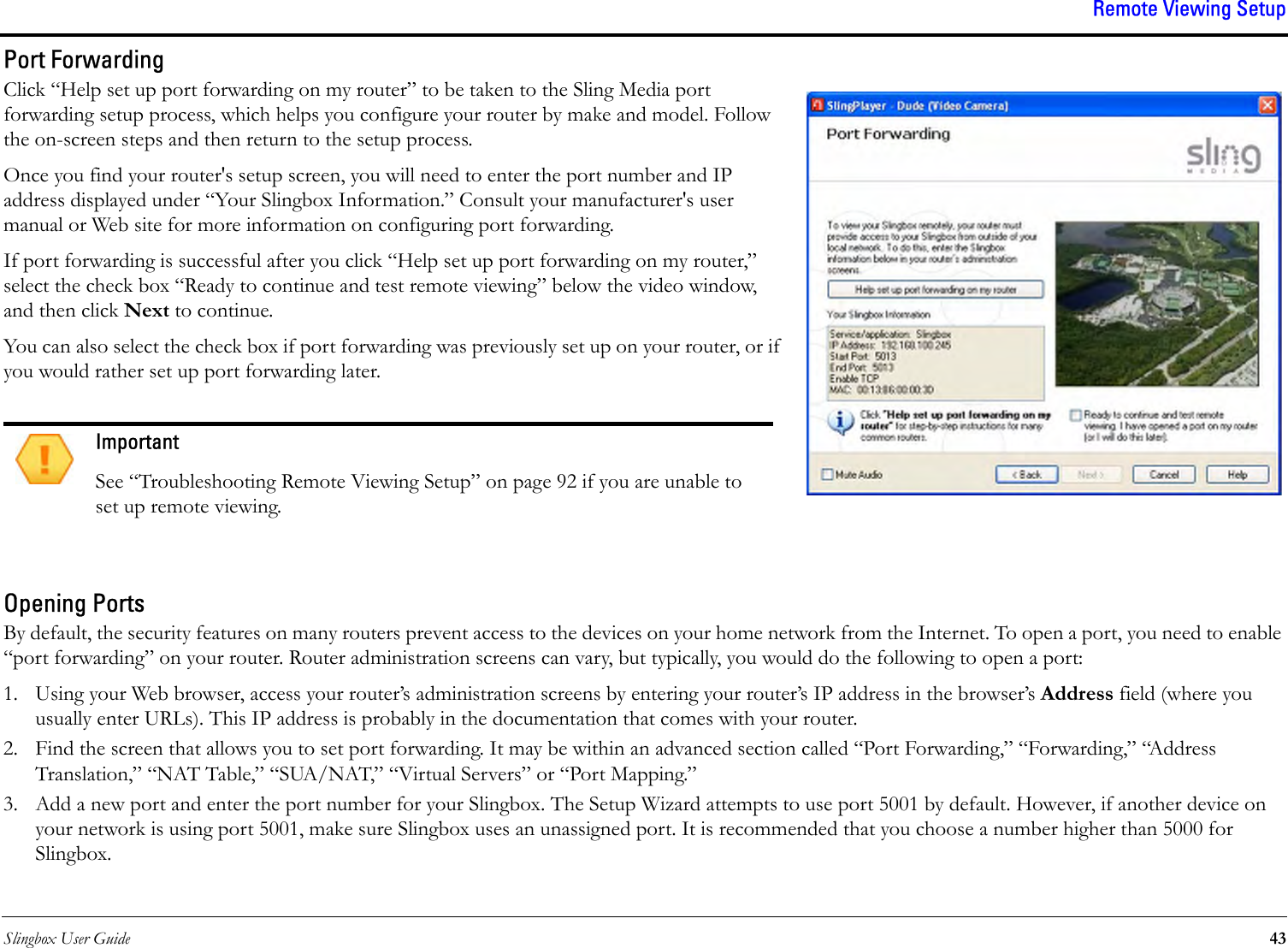 Slingbox User Guide 43Remote Viewing SetupPort ForwardingClick “Help set up port forwarding on my router” to be taken to the Sling Media port forwarding setup process, which helps you configure your router by make and model. Follow the on-screen steps and then return to the setup process.Once you find your router&apos;s setup screen, you will need to enter the port number and IP address displayed under “Your Slingbox Information.” Consult your manufacturer&apos;s user manual or Web site for more information on configuring port forwarding.If port forwarding is successful after you click “Help set up port forwarding on my router,” select the check box “Ready to continue and test remote viewing” below the video window, and then click Next to continue.You can also select the check box if port forwarding was previously set up on your router, or if you would rather set up port forwarding later.Opening PortsBy default, the security features on many routers prevent access to the devices on your home network from the Internet. To open a port, you need to enable “port forwarding” on your router. Router administration screens can vary, but typically, you would do the following to open a port:1. Using your Web browser, access your router’s administration screens by entering your router’s IP address in the browser’s Address field (where you usually enter URLs). This IP address is probably in the documentation that comes with your router.2. Find the screen that allows you to set port forwarding. It may be within an advanced section called “Port Forwarding,” “Forwarding,” “Address Translation,” “NAT Table,” “SUA/NAT,” “Virtual Servers” or “Port Mapping.”3. Add a new port and enter the port number for your Slingbox. The Setup Wizard attempts to use port 5001 by default. However, if another device on your network is using port 5001, make sure Slingbox uses an unassigned port. It is recommended that you choose a number higher than 5000 for Slingbox.ImportantSee “Troubleshooting Remote Viewing Setup” on page 92 if you are unable to set up remote viewing.