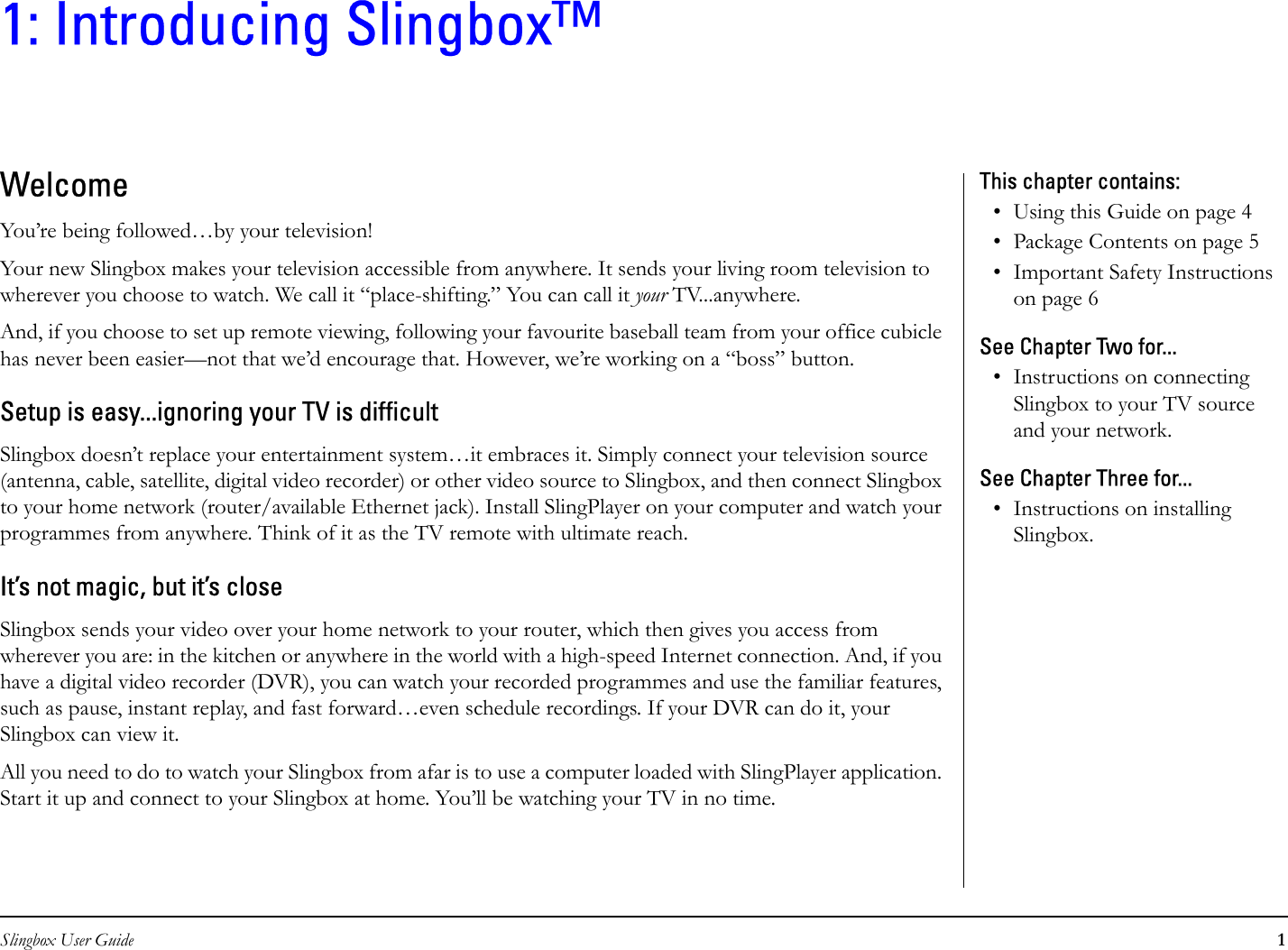 Slingbox User Guide 11: Introducing Slingbox™WelcomeYou’re being followed…by your television!Your new Slingbox makes your television accessible from anywhere. It sends your living room television to wherever you choose to watch. We call it “place-shifting.” You can call it your TV...anywhere.And, if you choose to set up remote viewing, following your favourite baseball team from your office cubicle has never been easier—not that we’d encourage that. However, we’re working on a “boss” button.Setup is easy...ignoring your TV is difficultSlingbox doesn’t replace your entertainment system…it embraces it. Simply connect your television source (antenna, cable, satellite, digital video recorder) or other video source to Slingbox, and then connect Slingbox to your home network (router/available Ethernet jack). Install SlingPlayer on your computer and watch your programmes from anywhere. Think of it as the TV remote with ultimate reach.It’s not magic, but it’s closeSlingbox sends your video over your home network to your router, which then gives you access from wherever you are: in the kitchen or anywhere in the world with a high-speed Internet connection. And, if you have a digital video recorder (DVR), you can watch your recorded programmes and use the familiar features, such as pause, instant replay, and fast forward…even schedule recordings. If your DVR can do it, your Slingbox can view it.All you need to do to watch your Slingbox from afar is to use a computer loaded with SlingPlayer application. Start it up and connect to your Slingbox at home. You’ll be watching your TV in no time.This chapter contains:• Using this Guide on page 4• Package Contents on page 5• Important Safety Instructions on page 6See Chapter Two for...• Instructions on connecting Slingbox to your TV source and your network.See Chapter Three for...• Instructions on installing Slingbox.