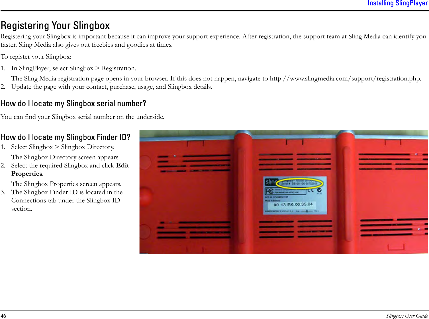 Installing SlingPlayer46 Slingbox User GuideRegistering Your SlingboxRegistering your Slingbox is important because it can improve your support experience. After registration, the support team at Sling Media can identify you faster. Sling Media also gives out freebies and goodies at times. To register your Slingbox:1. In SlingPlayer, select Slingbox &gt; Registration. The Sling Media registration page opens in your browser. If this does not happen, navigate to http://www.slingmedia.com/support/registration.php. 2. Update the page with your contact, purchase, usage, and Slingbox details. How do I locate my Slingbox serial number?You can find your Slingbox serial number on the underside. How do I locate my Slingbox Finder ID?1. Select Slingbox &gt; Slingbox Directory. The Slingbox Directory screen appears. 2. Select the required Slingbox and click Edit Properties. The Slingbox Properties screen appears.3. The Slingbox Finder ID is located in the Connections tab under the Slingbox ID section.