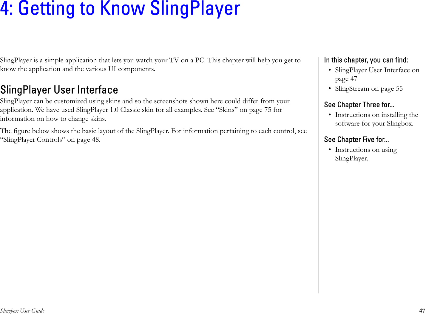 Slingbox User Guide 474: Getting to Know SlingPlayerSlingPlayer is a simple application that lets you watch your TV on a PC. This chapter will help you get to know the application and the various UI components. SlingPlayer User InterfaceSlingPlayer can be customized using skins and so the screenshots shown here could differ from your application. We have used SlingPlayer 1.0 Classic skin for all examples. See “Skins” on page 75 for information on how to change skins.The figure below shows the basic layout of the SlingPlayer. For information pertaining to each control, see “SlingPlayer Controls” on page 48.In this chapter, you can find: • SlingPlayer User Interface on page 47• SlingStream on page 55See Chapter Three for...• Instructions on installing the software for your Slingbox.See Chapter Five for...• Instructions on using SlingPlayer.