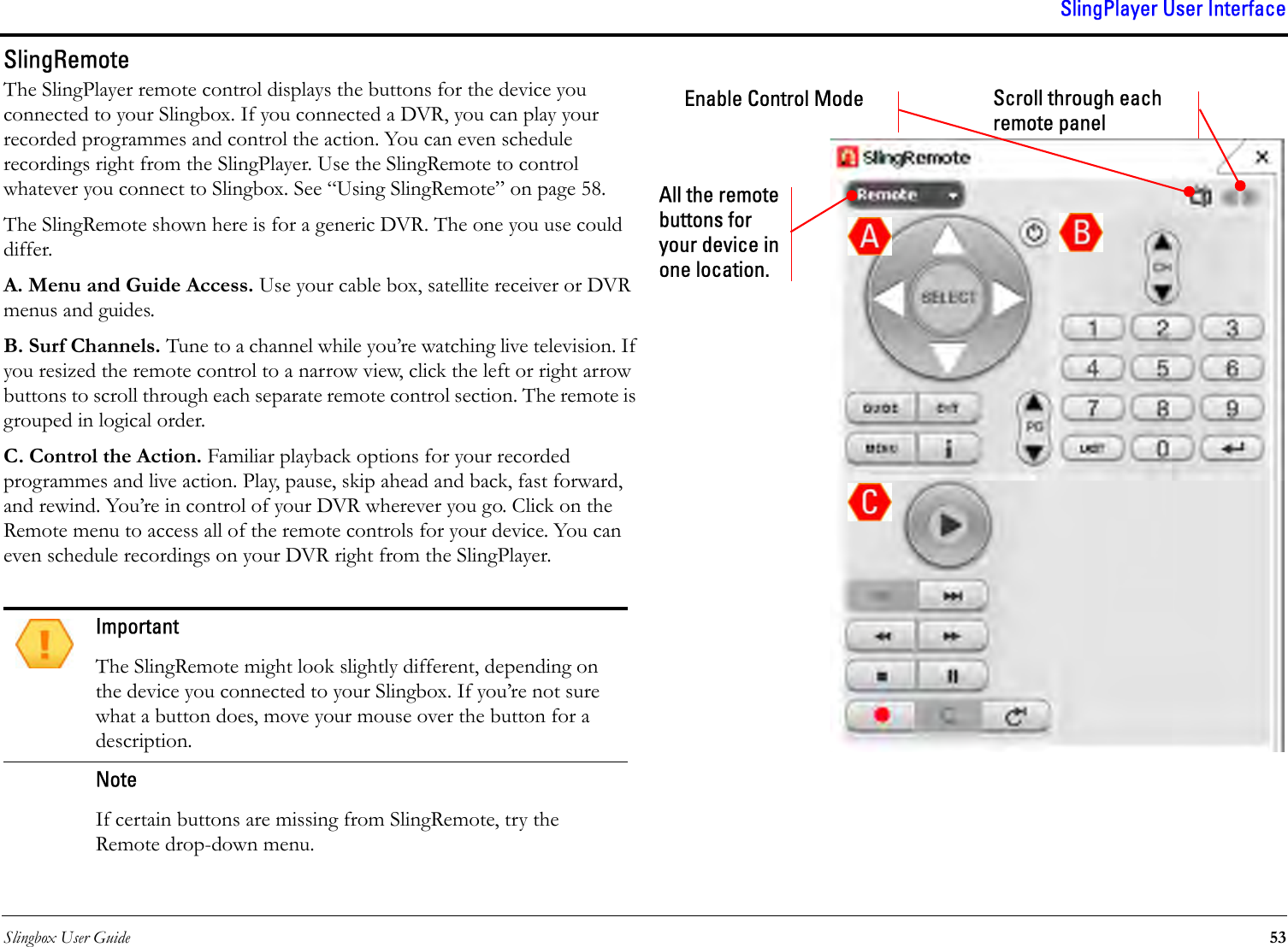 Slingbox User Guide 53SlingPlayer User InterfaceSlingRemoteThe SlingPlayer remote control displays the buttons for the device you connected to your Slingbox. If you connected a DVR, you can play your recorded programmes and control the action. You can even schedule recordings right from the SlingPlayer. Use the SlingRemote to control whatever you connect to Slingbox. See “Using SlingRemote” on page 58. The SlingRemote shown here is for a generic DVR. The one you use could differ.A. Menu and Guide Access. Use your cable box, satellite receiver or DVR menus and guides.B. Surf Channels. Tune to a channel while you’re watching live television. If you resized the remote control to a narrow view, click the left or right arrow buttons to scroll through each separate remote control section. The remote is grouped in logical order.C. Control the Action. Familiar playback options for your recorded programmes and live action. Play, pause, skip ahead and back, fast forward, and rewind. You’re in control of your DVR wherever you go. Click on the Remote menu to access all of the remote controls for your device. You can even schedule recordings on your DVR right from the SlingPlayer.ImportantThe SlingRemote might look slightly different, depending on the device you connected to your Slingbox. If you’re not sure what a button does, move your mouse over the button for a description.NoteIf certain buttons are missing from SlingRemote, try the Remote drop-down menu.Scroll through each remote panelEnable Control ModeAll the remote buttons for your device in one location.