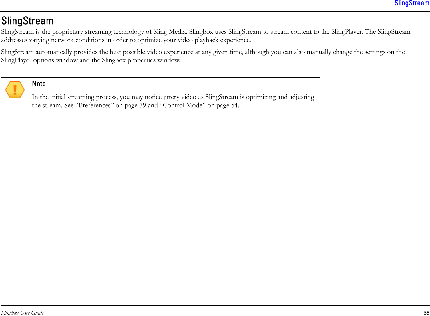 Slingbox User Guide 55SlingStreamSlingStreamSlingStream is the proprietary streaming technology of Sling Media. Slingbox uses SlingStream to stream content to the SlingPlayer. The SlingStream addresses varying network conditions in order to optimize your video playback experience.SlingStream automatically provides the best possible video experience at any given time, although you can also manually change the settings on the SlingPlayer options window and the Slingbox properties window.NoteIn the initial streaming process, you may notice jittery video as SlingStream is optimizing and adjusting the stream. See “Preferences” on page 79 and “Control Mode” on page 54.