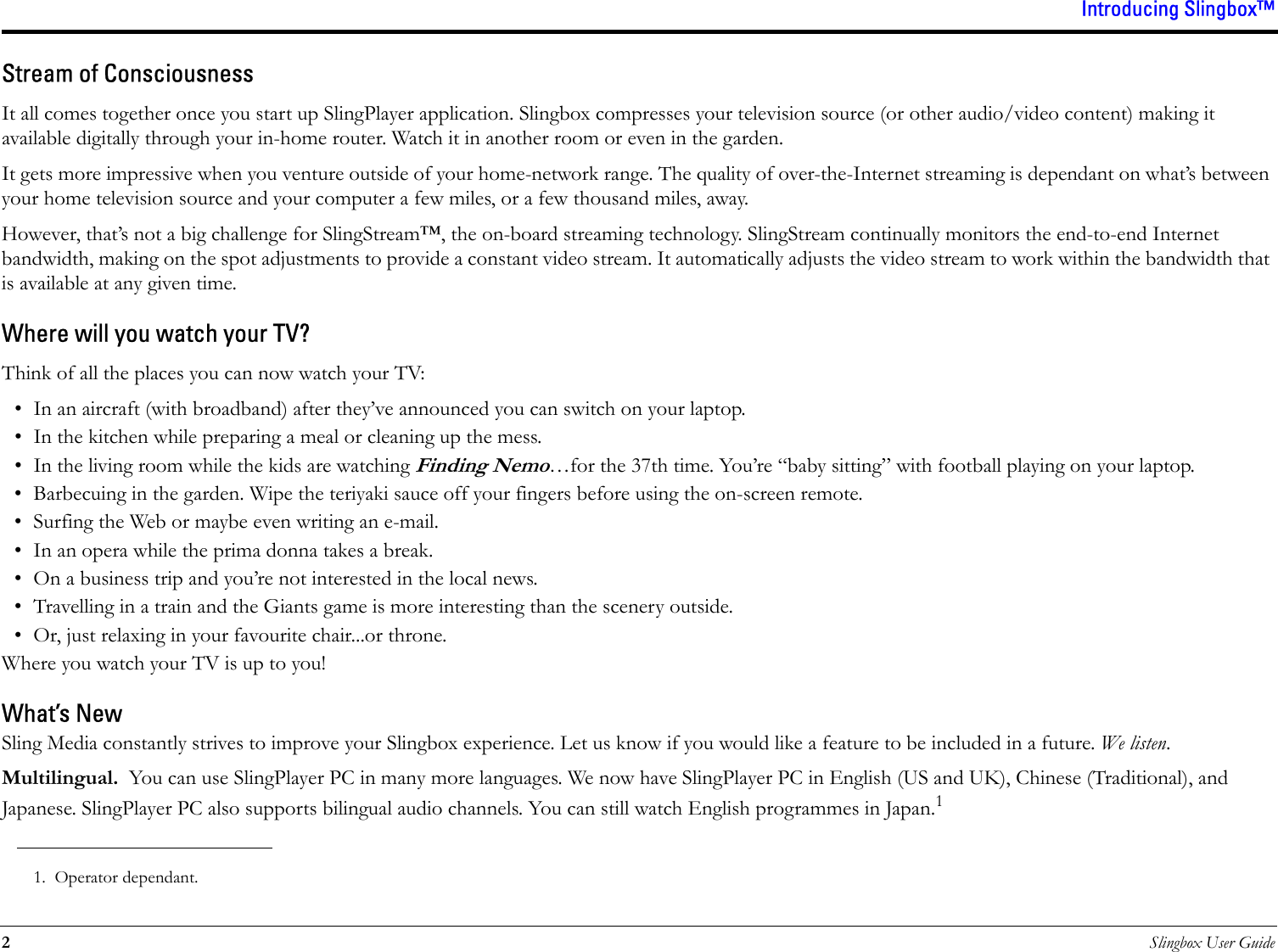 Introducing Slingbox™2Slingbox User GuideStream of ConsciousnessIt all comes together once you start up SlingPlayer application. Slingbox compresses your television source (or other audio/video content) making it available digitally through your in-home router. Watch it in another room or even in the garden.It gets more impressive when you venture outside of your home-network range. The quality of over-the-Internet streaming is dependant on what’s between your home television source and your computer a few miles, or a few thousand miles, away.However, that’s not a big challenge for SlingStream™, the on-board streaming technology. SlingStream continually monitors the end-to-end Internet bandwidth, making on the spot adjustments to provide a constant video stream. It automatically adjusts the video stream to work within the bandwidth that is available at any given time.Where will you watch your TV?Think of all the places you can now watch your TV:• In an aircraft (with broadband) after they’ve announced you can switch on your laptop.• In the kitchen while preparing a meal or cleaning up the mess.• In the living room while the kids are watching Finding Nemo…for the 37th time. You’re “baby sitting” with football playing on your laptop.• Barbecuing in the garden. Wipe the teriyaki sauce off your fingers before using the on-screen remote.• Surfing the Web or maybe even writing an e-mail.• In an opera while the prima donna takes a break. • On a business trip and you’re not interested in the local news.• Travelling in a train and the Giants game is more interesting than the scenery outside.• Or, just relaxing in your favourite chair...or throne.Where you watch your TV is up to you!What’s NewSling Media constantly strives to improve your Slingbox experience. Let us know if you would like a feature to be included in a future. We listen.Multilingual.  You can use SlingPlayer PC in many more languages. We now have SlingPlayer PC in English (US and UK), Chinese (Traditional), and Japanese. SlingPlayer PC also supports bilingual audio channels. You can still watch English programmes in Japan.11. Operator dependant.