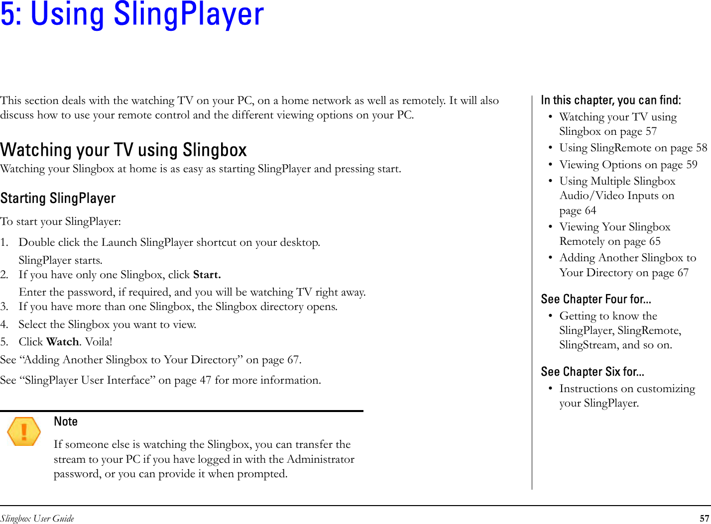 Slingbox User Guide 575: Using SlingPlayerThis section deals with the watching TV on your PC, on a home network as well as remotely. It will also discuss how to use your remote control and the different viewing options on your PC. Watching your TV using SlingboxWatching your Slingbox at home is as easy as starting SlingPlayer and pressing start.Starting SlingPlayerTo start your SlingPlayer:1. Double click the Launch SlingPlayer shortcut on your desktop. SlingPlayer starts. 2. If you have only one Slingbox, click Start.Enter the password, if required, and you will be watching TV right away.3. If you have more than one Slingbox, the Slingbox directory opens.4. Select the Slingbox you want to view.5. Click Watch. Voila!See “Adding Another Slingbox to Your Directory” on page 67.See “SlingPlayer User Interface” on page 47 for more information.NoteIf someone else is watching the Slingbox, you can transfer the stream to your PC if you have logged in with the Administrator password, or you can provide it when prompted.In this chapter, you can find: • Watching your TV using Slingbox on page 57• Using SlingRemote on page 58• Viewing Options on page 59• Using Multiple Slingbox Audio/Video Inputs on page 64• Viewing Your Slingbox Remotely on page 65• Adding Another Slingbox to Your Directory on page 67See Chapter Four for...• Getting to know the SlingPlayer, SlingRemote, SlingStream, and so on.See Chapter Six for...• Instructions on customizing your SlingPlayer.