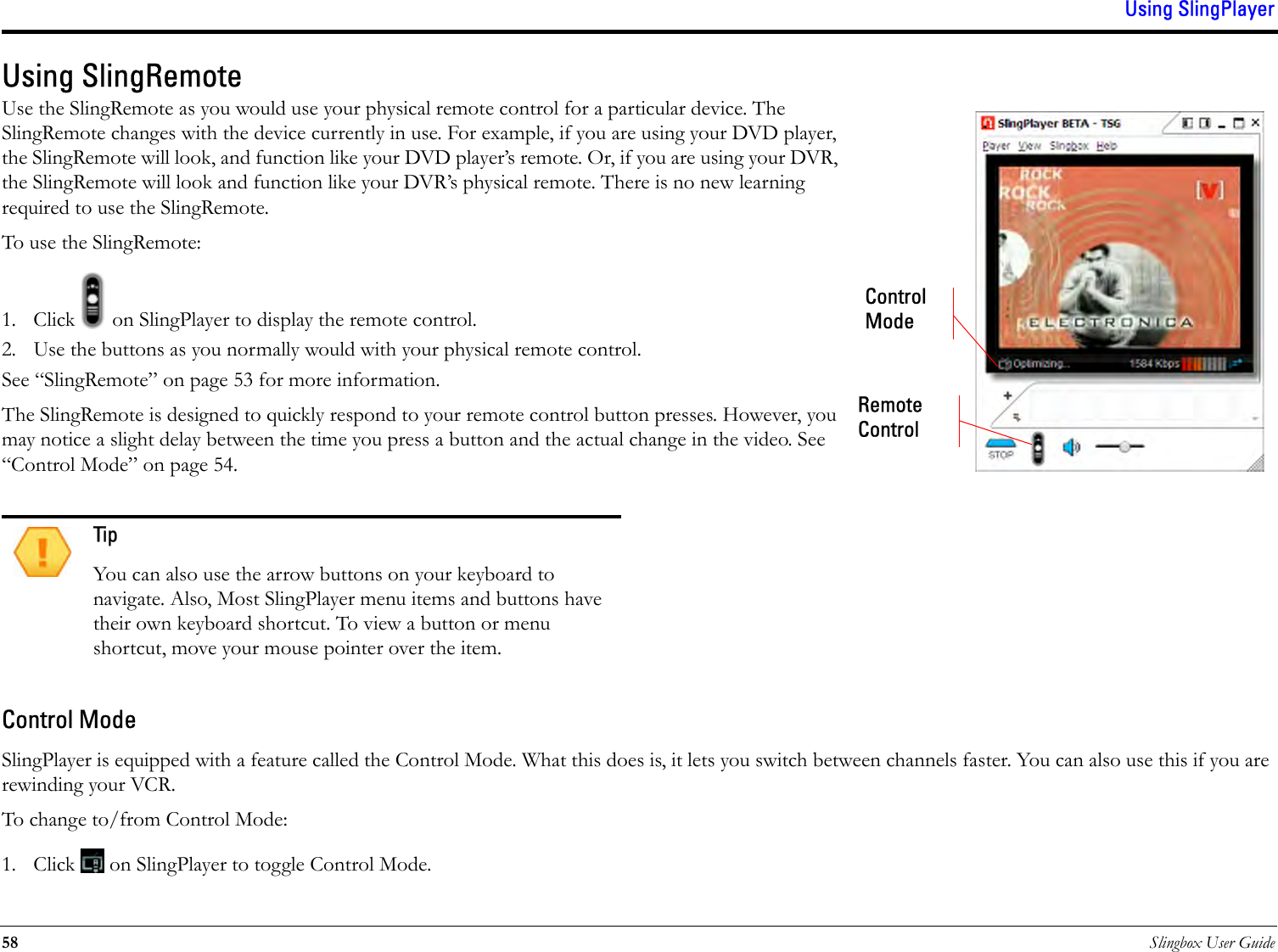 Using SlingPlayer58 Slingbox User GuideUsing SlingRemoteUse the SlingRemote as you would use your physical remote control for a particular device. The SlingRemote changes with the device currently in use. For example, if you are using your DVD player, the SlingRemote will look, and function like your DVD player’s remote. Or, if you are using your DVR, the SlingRemote will look and function like your DVR’s physical remote. There is no new learning required to use the SlingRemote. To use the SlingRemote:1. Click   on SlingPlayer to display the remote control.2. Use the buttons as you normally would with your physical remote control.See “SlingRemote” on page 53 for more information.The SlingRemote is designed to quickly respond to your remote control button presses. However, you may notice a slight delay between the time you press a button and the actual change in the video. See “Control Mode” on page 54.Control ModeSlingPlayer is equipped with a feature called the Control Mode. What this does is, it lets you switch between channels faster. You can also use this if you are rewinding your VCR. To change to/from Control Mode:1. Click   on SlingPlayer to toggle Control Mode. TipYou can also use the arrow buttons on your keyboard to navigate. Also, Most SlingPlayer menu items and buttons have their own keyboard shortcut. To view a button or menu shortcut, move your mouse pointer over the item.Control ModeRemote Control 