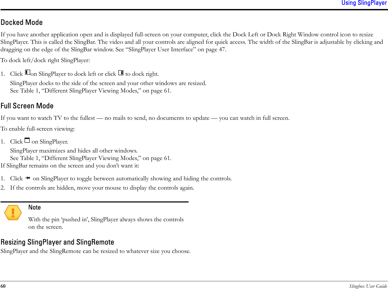Using SlingPlayer60 Slingbox User GuideDocked ModeIf you have another application open and is displayed full-screen on your computer, click the Dock Left or Dock Right Window control icon to resize SlingPlayer. This is called the SlingBar. The video and all your controls are aligned for quick access. The width of the SlingBar is adjustable by clicking and dragging on the edge of the SlingBar window. See “SlingPlayer User Interface” on page 47.To dock left/dock right SlingPlayer:1. Click  on SlingPlayer to dock left or click   to dock right.SlingPlayer docks to the side of the screen and your other windows are resized. See Table 1, “Different SlingPlayer Viewing Modes,” on page 61.Full Screen ModeIf you want to watch TV to the fullest — no mails to send, no documents to update — you can watch in full screen.To enable full-screen viewing:1. Click   on SlingPlayer. SlingPlayer maximizes and hides all other windows. See Table 1, “Different SlingPlayer Viewing Modes,” on page 61.If SlingBar remains on the screen and you don’t want it: 1. Click   on SlingPlayer to toggle between automatically showing and hiding the controls. 2. If the controls are hidden, move your mouse to display the controls again.Resizing SlingPlayer and SlingRemoteSlingPlayer and the SlingRemote can be resized to whatever size you choose.NoteWith the pin ‘pushed in’, SlingPlayer always shows the controls on the screen. 