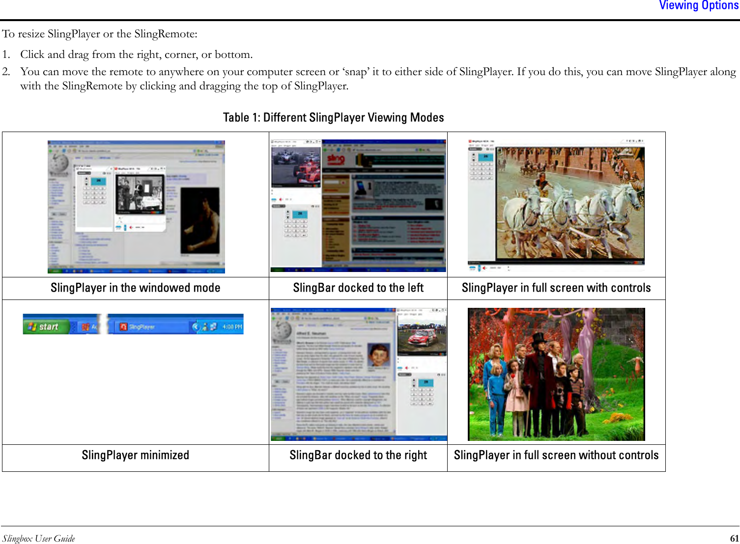 Slingbox User Guide 61Viewing OptionsTo resize SlingPlayer or the SlingRemote:1. Click and drag from the right, corner, or bottom.2. You can move the remote to anywhere on your computer screen or ‘snap’ it to either side of SlingPlayer. If you do this, you can move SlingPlayer along with the SlingRemote by clicking and dragging the top of SlingPlayer.Table 1: Different SlingPlayer Viewing ModesSlingPlayer in the windowed mode SlingBar docked to the left SlingPlayer in full screen with controlsSlingPlayer minimized SlingBar docked to the right SlingPlayer in full screen without controls