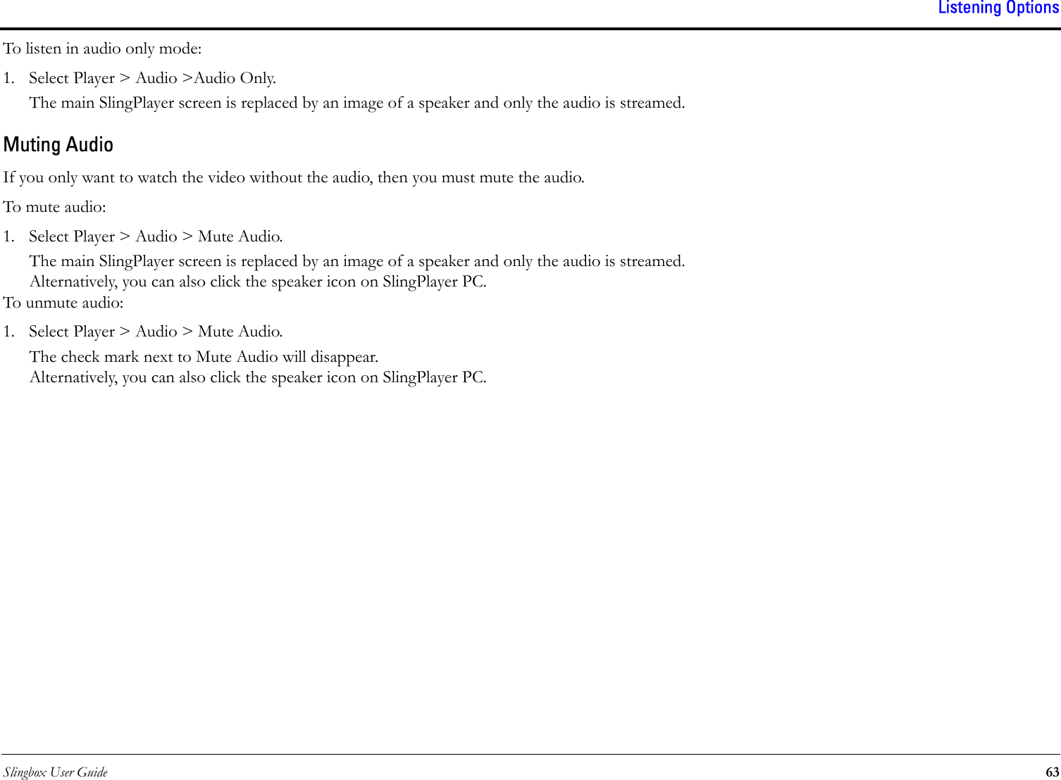 Slingbox User Guide 63Listening OptionsTo listen in audio only mode:1. Select Player &gt; Audio &gt;Audio Only.The main SlingPlayer screen is replaced by an image of a speaker and only the audio is streamed.Muting AudioIf you only want to watch the video without the audio, then you must mute the audio.To mute audio:1. Select Player &gt; Audio &gt; Mute Audio.The main SlingPlayer screen is replaced by an image of a speaker and only the audio is streamed.Alternatively, you can also click the speaker icon on SlingPlayer PC.To unmute audio:1. Select Player &gt; Audio &gt; Mute Audio.The check mark next to Mute Audio will disappear.Alternatively, you can also click the speaker icon on SlingPlayer PC.