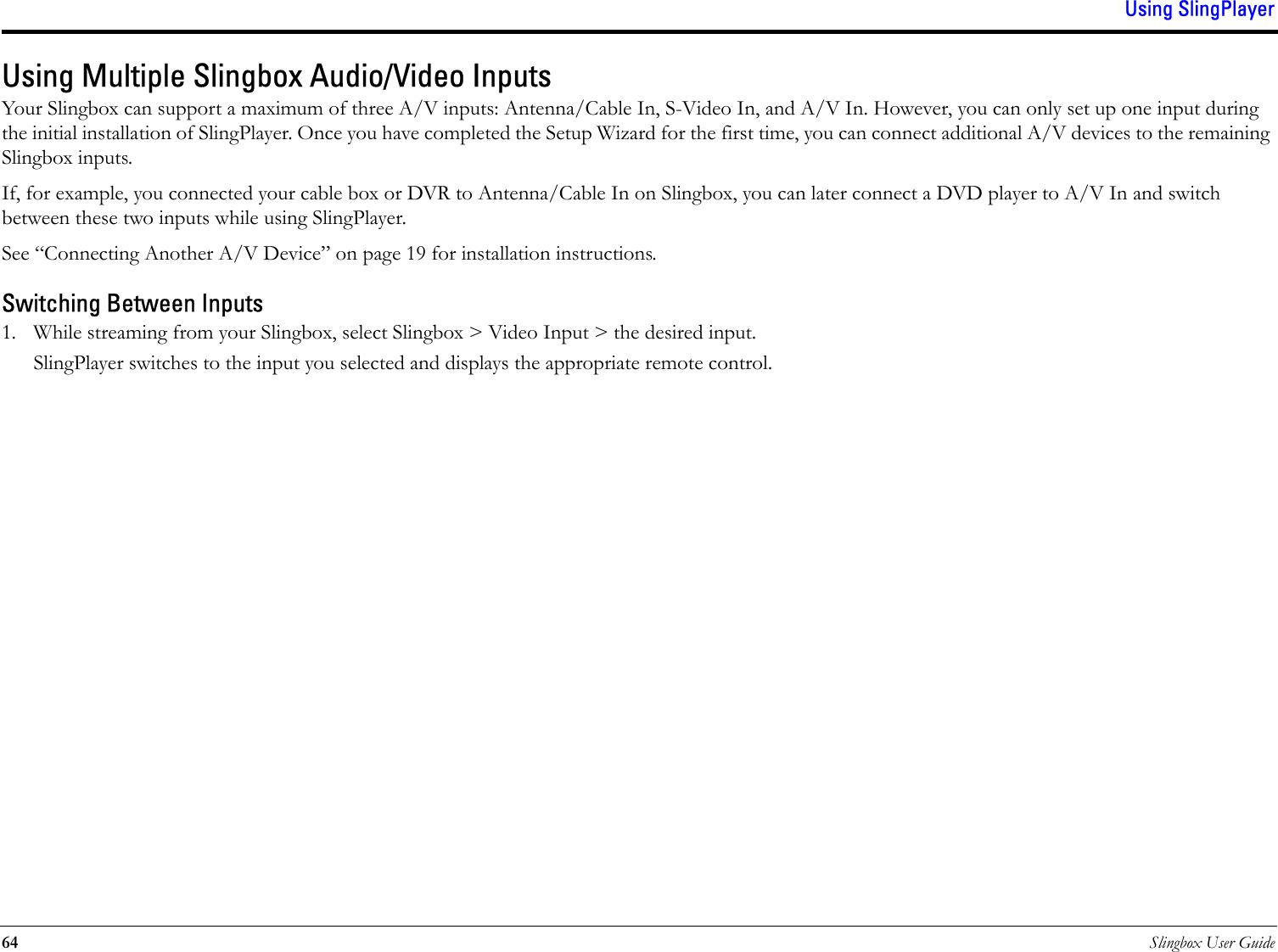 Using SlingPlayer64 Slingbox User GuideUsing Multiple Slingbox Audio/Video InputsYour Slingbox can support a maximum of three A/V inputs: Antenna/Cable In, S-Video In, and A/V In. However, you can only set up one input during the initial installation of SlingPlayer. Once you have completed the Setup Wizard for the first time, you can connect additional A/V devices to the remaining Slingbox inputs.If, for example, you connected your cable box or DVR to Antenna/Cable In on Slingbox, you can later connect a DVD player to A/V In and switch between these two inputs while using SlingPlayer.See “Connecting Another A/V Device” on page 19 for installation instructions.Switching Between Inputs1. While streaming from your Slingbox, select Slingbox &gt; Video Input &gt; the desired input.SlingPlayer switches to the input you selected and displays the appropriate remote control.