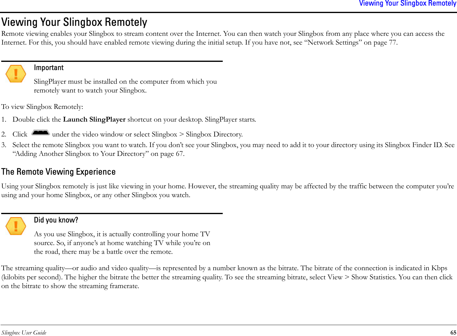 Slingbox User Guide 65Viewing Your Slingbox RemotelyViewing Your Slingbox RemotelyRemote viewing enables your Slingbox to stream content over the Internet. You can then watch your Slingbox from any place where you can access the Internet. For this, you should have enabled remote viewing during the initial setup. If you have not, see “Network Settings” on page 77.To view Slingbox Remotely:1. Double click the Launch SlingPlayer shortcut on your desktop. SlingPlayer starts.2. Click   under the video window or select Slingbox &gt; Slingbox Directory.3. Select the remote Slingbox you want to watch. If you don’t see your Slingbox, you may need to add it to your directory using its Slingbox Finder ID. See “Adding Another Slingbox to Your Directory” on page 67.The Remote Viewing ExperienceUsing your Slingbox remotely is just like viewing in your home. However, the streaming quality may be affected by the traffic between the computer you’re using and your home Slingbox, or any other Slingbox you watch.The streaming quality—or audio and video quality—is represented by a number known as the bitrate. The bitrate of the connection is indicated in Kbps (kilobits per second). The higher the bitrate the better the streaming quality. To see the streaming bitrate, select View &gt; Show Statistics. You can then click on the bitrate to show the streaming framerate. ImportantSlingPlayer must be installed on the computer from which you remotely want to watch your Slingbox.Did you know?As you use Slingbox, it is actually controlling your home TV source. So, if anyone’s at home watching TV while you’re on the road, there may be a battle over the remote.