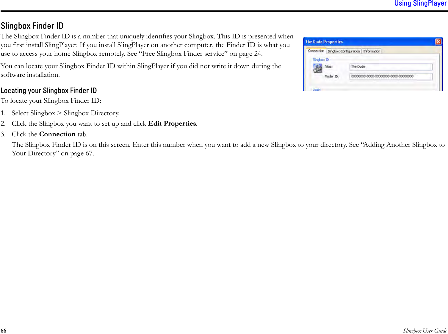 Using SlingPlayer66 Slingbox User GuideSlingbox Finder IDThe Slingbox Finder ID is a number that uniquely identifies your Slingbox. This ID is presented when you first install SlingPlayer. If you install SlingPlayer on another computer, the Finder ID is what you use to access your home Slingbox remotely. See “Free Slingbox Finder service” on page 24.You can locate your Slingbox Finder ID within SlingPlayer if you did not write it down during the software installation.Locating your Slingbox Finder IDTo locate your Slingbox Finder ID:1. Select Slingbox &gt; Slingbox Directory.2. Click the Slingbox you want to set up and click Edit Properties.3. Click the Connection tab.The Slingbox Finder ID is on this screen. Enter this number when you want to add a new Slingbox to your directory. See “Adding Another Slingbox to Your Directory” on page 67.