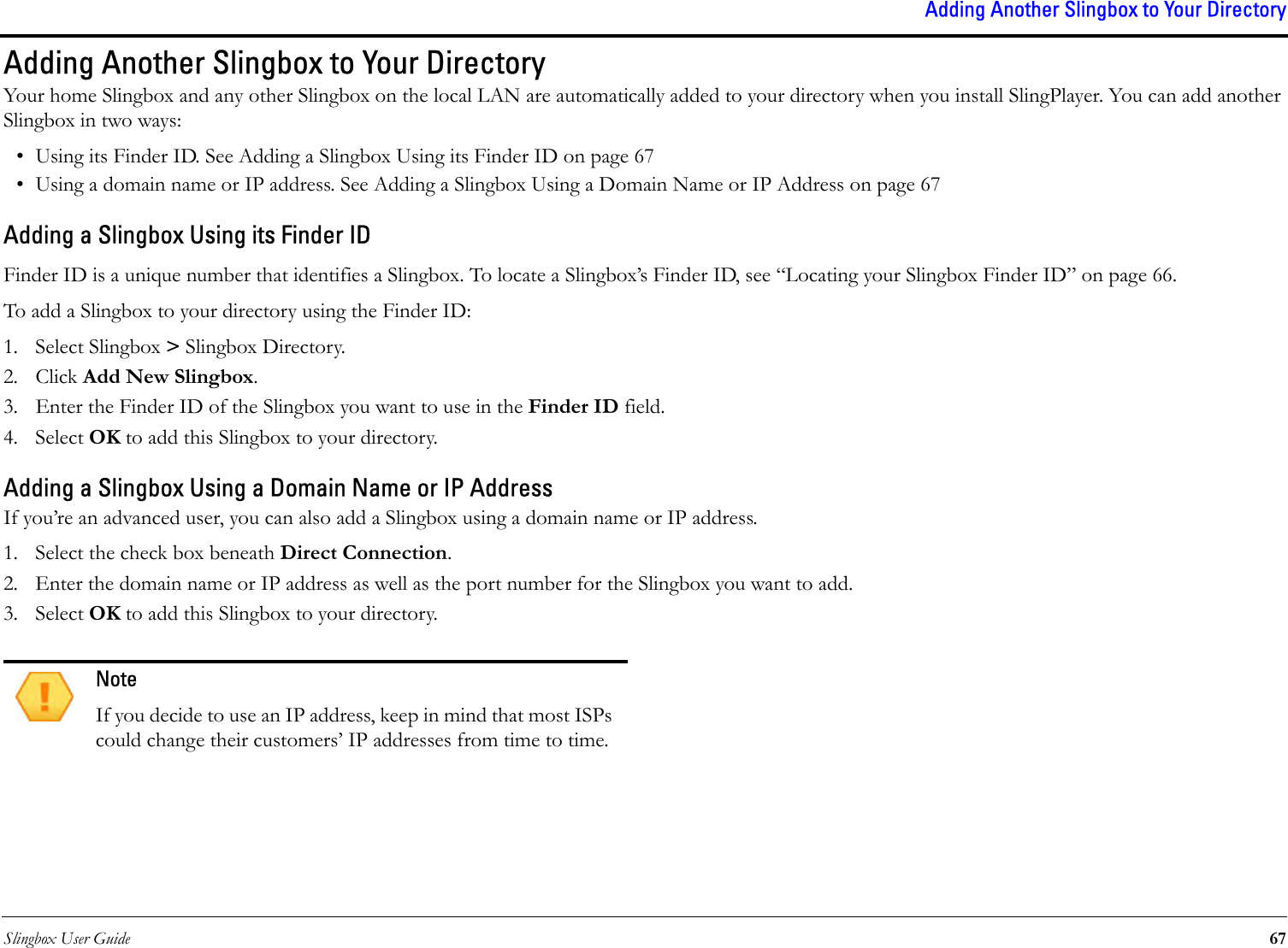 Slingbox User Guide 67Adding Another Slingbox to Your DirectoryAdding Another Slingbox to Your DirectoryYour home Slingbox and any other Slingbox on the local LAN are automatically added to your directory when you install SlingPlayer. You can add another Slingbox in two ways: • Using its Finder ID. See Adding a Slingbox Using its Finder ID on page 67• Using a domain name or IP address. See Adding a Slingbox Using a Domain Name or IP Address on page 67Adding a Slingbox Using its Finder IDFinder ID is a unique number that identifies a Slingbox. To locate a Slingbox’s Finder ID, see “Locating your Slingbox Finder ID” on page 66.To add a Slingbox to your directory using the Finder ID:1. Select Slingbox &gt; Slingbox Directory.2. Click Add New Slingbox.3. Enter the Finder ID of the Slingbox you want to use in the Finder ID field.4. Select OK to add this Slingbox to your directory.Adding a Slingbox Using a Domain Name or IP AddressIf you’re an advanced user, you can also add a Slingbox using a domain name or IP address. 1. Select the check box beneath Direct Connection.2. Enter the domain name or IP address as well as the port number for the Slingbox you want to add.3. Select OK to add this Slingbox to your directory.NoteIf you decide to use an IP address, keep in mind that most ISPs could change their customers’ IP addresses from time to time.