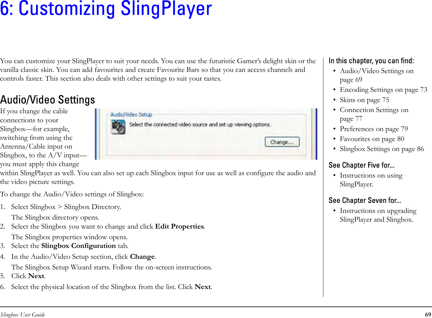 Slingbox User Guide 696: Customizing SlingPlayerYou can customize your SlingPlayer to suit your needs. You can use the futuristic Gamer’s delight skin or the vanilla classic skin. You can add favourites and create Favourite Bars so that you can access channels and controls faster. This section also deals with other settings to suit your tastes.Audio/Video SettingsIf you change the cable connections to your Slingbox—for example, switching from using the Antenna/Cable input on Slingbox, to the A/V input—you must apply this change within SlingPlayer as well. You can also set up each Slingbox input for use as well as configure the audio and the video picture settings. To change the Audio/Video settings of Slingbox:1. Select Slingbox &gt; Slingbox Directory.The Slingbox directory opens.2. Select the Slingbox you want to change and click Edit Properties.The Slingbox properties window opens.3. Select the Slingbox Configuration tab.4. In the Audio/Video Setup section, click Change.The Slingbox Setup Wizard starts. Follow the on-screen instructions. 5. Click Next. 6. Select the physical location of the Slingbox from the list. Click Next.In this chapter, you can find: • Audio/Video Settings on page 69• Encoding Settings on page 73• Skins on page 75• Connection Settings on page 77• Preferences on page 79• Favourites on page 80• Slingbox Settings on page 86See Chapter Five for...• Instructions on using SlingPlayer.See Chapter Seven for...• Instructions on upgrading SlingPlayer and Slingbox.