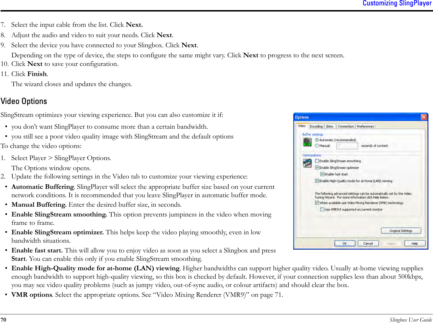 Customizing SlingPlayer70 Slingbox User Guide7. Select the input cable from the list. Click Next.8. Adjust the audio and video to suit your needs. Click Next.9. Select the device you have connected to your Slingbox. Click Next.Depending on the type of device, the steps to configure the same might vary. Click Next to progress to the next screen.10. Click Next to save your configuration. 11. Click Finish.The wizard closes and updates the changes.Video OptionsSlingStream optimizes your viewing experience. But you can also customize it if:• you don’t want SlingPlayer to consume more than a certain bandwidth.• you still see a poor video quality image with SlingStream and the default optionsTo change the video options:1. Select Player &gt; SlingPlayer Options.The Options window opens.2. Update the following settings in the Video tab to customize your viewing experience:•Automatic Buffering. SlingPlayer will select the appropriate buffer size based on your current network conditions. It is recommended that you leave SlingPlayer in automatic buffer mode.•Manual Buffering. Enter the desired buffer size, in seconds. •Enable SlingStream smoothing. This option prevents jumpiness in the video when moving frame to frame.•Enable SlingStream optimizer. This helps keep the video playing smoothly, even in low bandwidth situations.•Enable fast start. This will allow you to enjoy video as soon as you select a Slingbox and press Start. You can enable this only if you enable SlingStream smoothing.•Enable High-Quality mode for at-home (LAN) viewing. Higher bandwidths can support higher quality video. Usually at-home viewing supplies enough bandwidth to support high-quality viewing, so this box is checked by default. However, if your connection supplies less than about 500kbps, you may see video quality problems (such as jumpy video, out-of-sync audio, or colour artifacts) and should clear the box. •VMR options. Select the appropriate options. See “Video Mixing Renderer (VMR9)” on page 71.