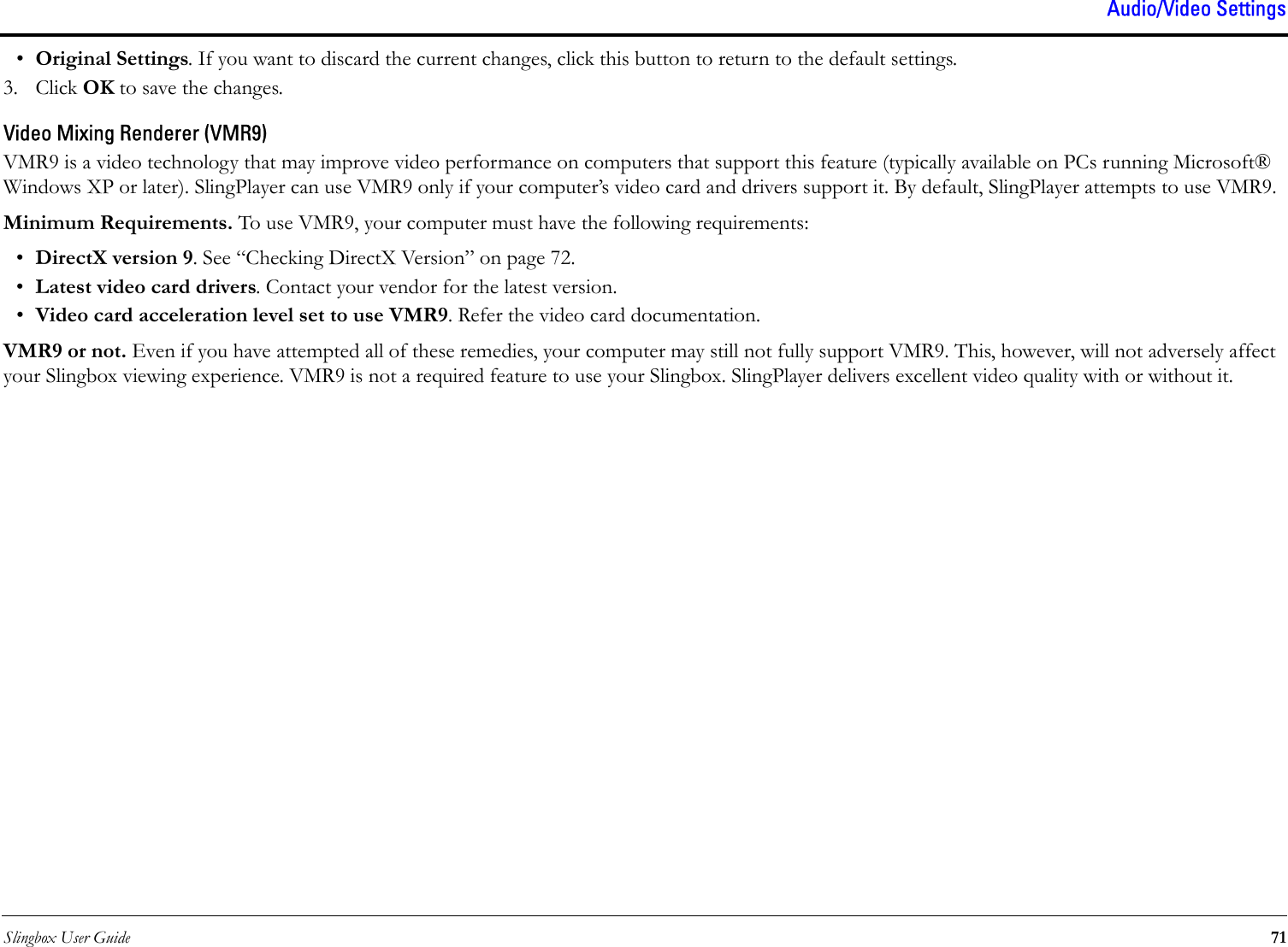 Slingbox User Guide 71Audio/Video Settings•Original Settings. If you want to discard the current changes, click this button to return to the default settings. 3. Click OK to save the changes.Video Mixing Renderer (VMR9)VMR9 is a video technology that may improve video performance on computers that support this feature (typically available on PCs running Microsoft® Windows XP or later). SlingPlayer can use VMR9 only if your computer’s video card and drivers support it. By default, SlingPlayer attempts to use VMR9.Minimum Requirements. To use VMR9, your computer must have the following requirements:•DirectX version 9. See “Checking DirectX Version” on page 72.•Latest video card drivers. Contact your vendor for the latest version. •Video card acceleration level set to use VMR9. Refer the video card documentation.VMR9 or not. Even if you have attempted all of these remedies, your computer may still not fully support VMR9. This, however, will not adversely affect your Slingbox viewing experience. VMR9 is not a required feature to use your Slingbox. SlingPlayer delivers excellent video quality with or without it.