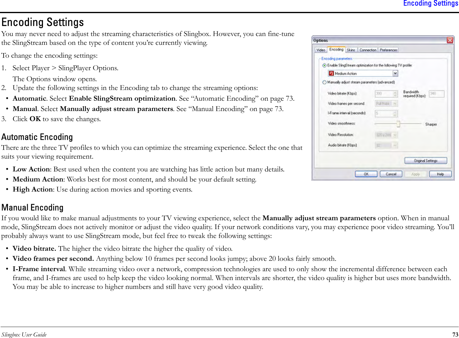 Slingbox User Guide 73Encoding SettingsEncoding SettingsYou may never need to adjust the streaming characteristics of Slingbox. However, you can fine-tune the SlingStream based on the type of content you’re currently viewing. To change the encoding settings:1. Select Player &gt; SlingPlayer Options.The Options window opens.2. Update the following settings in the Encoding tab to change the streaming options:•Automatic. Select Enable SlingStream optimization. See “Automatic Encoding” on page 73.•Manual. Select Manually adjust stream parameters. See “Manual Encoding” on page 73.3. Click OK to save the changes.Automatic EncodingThere are the three TV profiles to which you can optimize the streaming experience. Select the one that suits your viewing requirement.•Low Action: Best used when the content you are watching has little action but many details.•Medium Action: Works best for most content, and should be your default setting.•High Action: Use during action movies and sporting events.Manual EncodingIf you would like to make manual adjustments to your TV viewing experience, select the Manually adjust stream parameters option. When in manual mode, SlingStream does not actively monitor or adjust the video quality. If your network conditions vary, you may experience poor video streaming. You’ll probably always want to use SlingStream mode, but feel free to tweak the following settings:•Video bitrate. The higher the video bitrate the higher the quality of video.•Video frames per second. Anything below 10 frames per second looks jumpy; above 20 looks fairly smooth.•I-Frame interval. While streaming video over a network, compression technologies are used to only show the incremental difference between each frame, and I-frames are used to help keep the video looking normal. When intervals are shorter, the video quality is higher but uses more bandwidth. You may be able to increase to higher numbers and still have very good video quality.