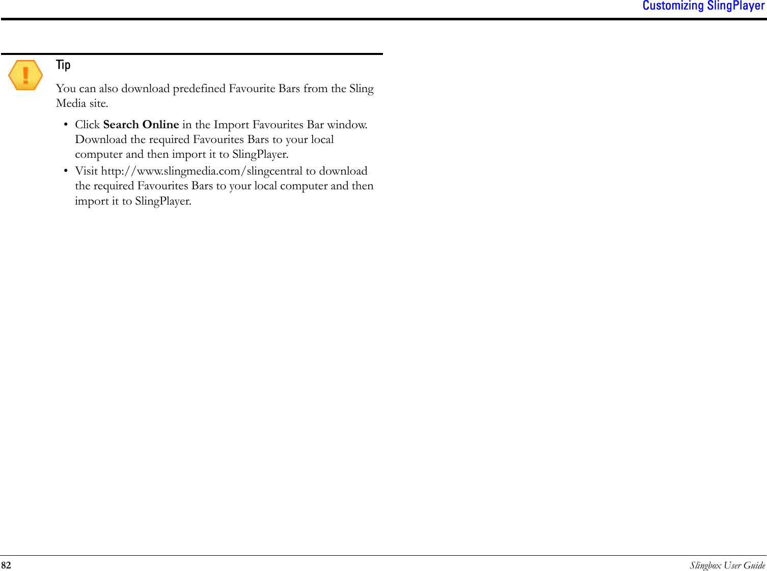 Customizing SlingPlayer82 Slingbox User Guide TipYou can also download predefined Favourite Bars from the Sling Media site. • Click Search Online in the Import Favourites Bar window. Download the required Favourites Bars to your local computer and then import it to SlingPlayer.• Visit http://www.slingmedia.com/slingcentral to download the required Favourites Bars to your local computer and then import it to SlingPlayer.