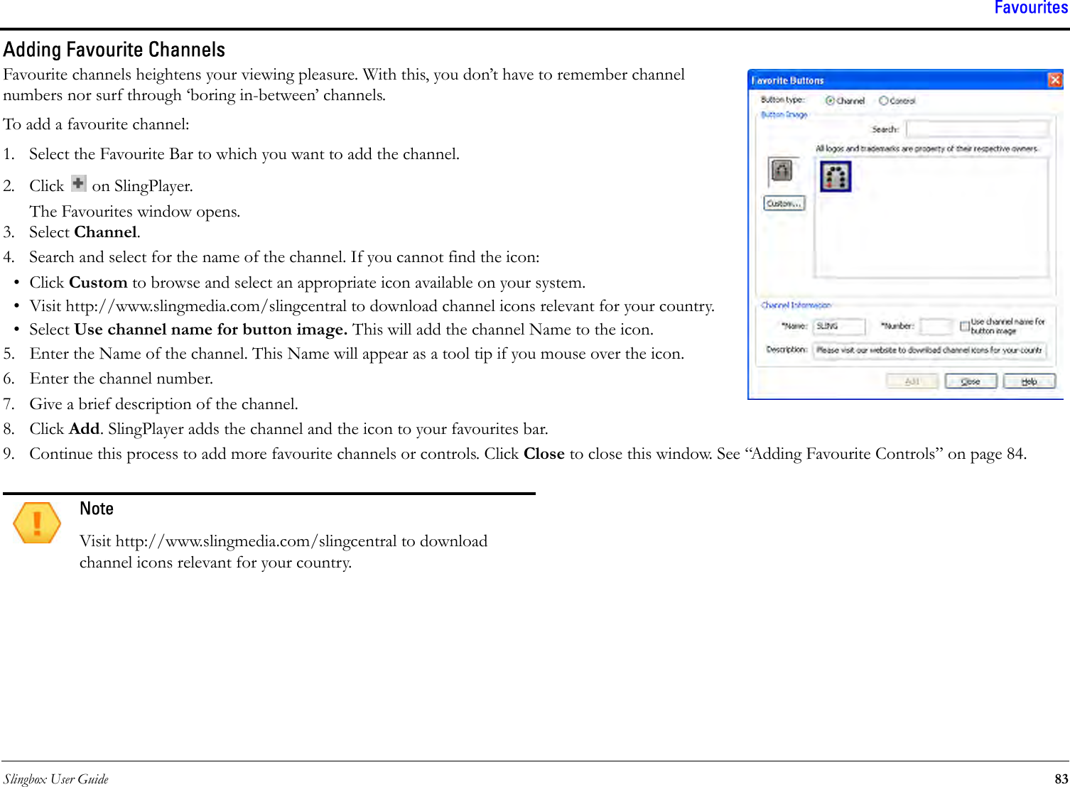 Slingbox User Guide 83FavouritesAdding Favourite ChannelsFavourite channels heightens your viewing pleasure. With this, you don’t have to remember channel numbers nor surf through ‘boring in-between’ channels. To add a favourite channel:1. Select the Favourite Bar to which you want to add the channel.2. Click   on SlingPlayer.The Favourites window opens.3. Select Channel. 4. Search and select for the name of the channel. If you cannot find the icon:•Click Custom to browse and select an appropriate icon available on your system.• Visit http://www.slingmedia.com/slingcentral to download channel icons relevant for your country.• Select Use channel name for button image. This will add the channel Name to the icon.5. Enter the Name of the channel. This Name will appear as a tool tip if you mouse over the icon.6. Enter the channel number.7. Give a brief description of the channel. 8. Click Add. SlingPlayer adds the channel and the icon to your favourites bar.9. Continue this process to add more favourite channels or controls. Click Close to close this window. See “Adding Favourite Controls” on page 84.NoteVisit http://www.slingmedia.com/slingcentral to download channel icons relevant for your country.