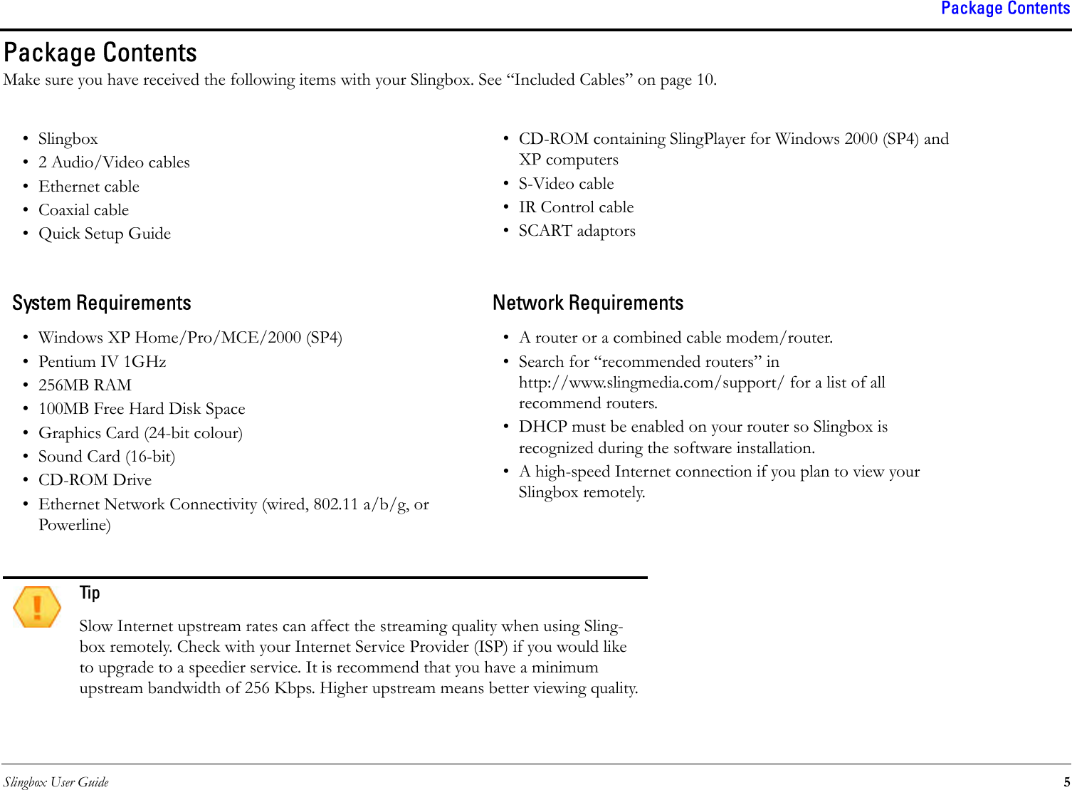 Slingbox User Guide 5Package ContentsPackage ContentsMake sure you have received the following items with your Slingbox. See “Included Cables” on page 10.• Slingbox• 2 Audio/Video cables• Ethernet cable• Coaxial cable•Quick Setup Guide• CD-ROM containing SlingPlayer for Windows 2000 (SP4) and XP computers•S-Video cable• IR Control cable•SCART adaptorsSystem Requirements Network Requirements• Windows XP Home/Pro/MCE/2000 (SP4)•Pentium IV 1GHz• 256MB RAM• 100MB Free Hard Disk Space• Graphics Card (24-bit colour)• Sound Card (16-bit)• CD-ROM Drive• Ethernet Network Connectivity (wired, 802.11 a/b/g, or Powerline)• A router or a combined cable modem/router. • Search for “recommended routers” in http://www.slingmedia.com/support/ for a list of all recommend routers.• DHCP must be enabled on your router so Slingbox is recognized during the software installation.• A high-speed Internet connection if you plan to view your Slingbox remotely.TipSlow Internet upstream rates can affect the streaming quality when using Sling-box remotely. Check with your Internet Service Provider (ISP) if you would like to upgrade to a speedier service. It is recommend that you have a minimum upstream bandwidth of 256 Kbps. Higher upstream means better viewing quality.